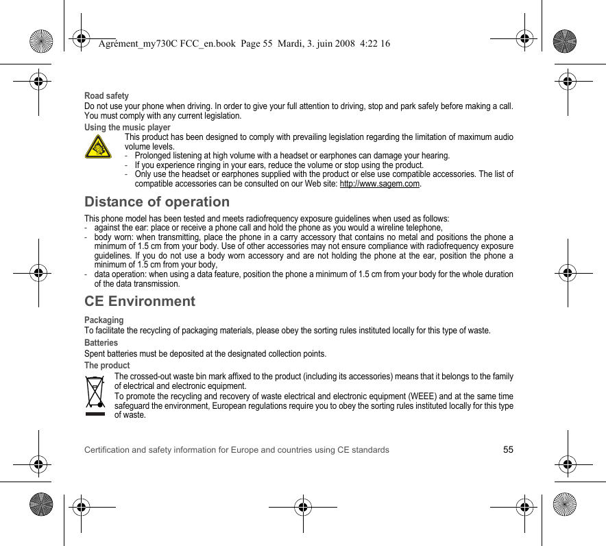 Certification and safety information for Europe and countries using CE standards 55Road safetyDo not use your phone when driving. In order to give your full attention to driving, stop and park safely before making a call. You must comply with any current legislation.Using the music playerThis product has been designed to comply with prevailing legislation regarding the limitation of maximum audio volume levels. -Prolonged listening at high volume with a headset or earphones can damage your hearing.-If you experience ringing in your ears, reduce the volume or stop using the product.-Only use the headset or earphones supplied with the product or else use compatible accessories. The list of compatible accessories can be consulted on our Web site: http://www.sagem.com.Distance of operationThis phone model has been tested and meets radiofrequency exposure guidelines when used as follows:-against the ear: place or receive a phone call and hold the phone as you would a wireline telephone,-body worn: when transmitting, place the phone in a carry accessory that contains no metal and positions the phone a minimum of 1.5 cm from your body. Use of other accessories may not ensure compliance with radiofrequency exposure guidelines. If you do not use a body worn accessory and are not holding the phone at the ear, position the phone a minimum of 1.5 cm from your body,-data operation: when using a data feature, position the phone a minimum of 1.5 cm from your body for the whole duration of the data transmission.CE EnvironmentPackagingTo facilitate the recycling of packaging materials, please obey the sorting rules instituted locally for this type of waste.BatteriesSpent batteries must be deposited at the designated collection points.The productThe crossed-out waste bin mark affixed to the product (including its accessories) means that it belongs to the family of electrical and electronic equipment.To promote the recycling and recovery of waste electrical and electronic equipment (WEEE) and at the same time safeguard the environment, European regulations require you to obey the sorting rules instituted locally for this type of waste.Agrément_my730C FCC_en.book  Page 55  Mardi, 3. juin 2008  4:22 16