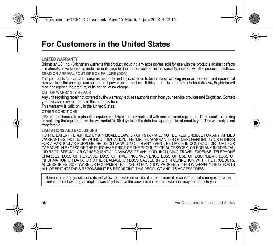 56 For Customers in the United StatesFor Customers in the United StatesLIMITED WARRANTYBrightstar US, Inc. (Brightstar) warrants this product including any accessories sold for use with the products against defects in materials or workmanship under normal usage for the periods outlined in the warranty provided with the product, as follows:DEAD ON ARRIVAL / OUT OF BOX FAILURE (DOA):This product is for standard consumer use only and is guaranteed to be in proper working order as is determined upon initial removal from the package and subsequent power up and test call. If this product is determined to be defective, Brightstar will repair or replace the product, at its option, at no charge. OUT OF WARRANTY REPAIRAny unit requiring repair not covered by the warranty requires authorization from your service provider and Brightstar. Contact your service provider to obtain this authorization. This warranty is valid only in the United States.OTHER CONDITIONSIf Brightstar chooses to replace the equipment, Brightstar may replace it with reconditioned equipment. Parts used in repairing or replacing the equipment will be warranted for 90 days from the date the equipment is returned to you. This warranty is not transferable.LIMITATIONS AND EXCLUSIONSTO THE EXTENT PERMITTED BY APPLICABLE LAW, BRIGHTSTAR WILL NOT BE RESPONSIBLE FOR ANY IMPLIED WARRANTIES, INCLUDING WITHOUT LIMITATION, THE IMPLIED WARRANTIES OF MERCHANTIBILITY OR FITNESS FOR A PARTICULAR PURPOSE. BRIGHTSTAR WILL NOT, IN ANY EVENT, BE LIABLE IN CONTRACT OR TORT FOR DAMAGES IN EXCESS OF THE PURCHASE PRICE OF THE PRODUCT OR ACCESSORY, OR FOR ANY INCIDENTAL, INDIRECT, SPECIAL OR CONSEQUENTIAL DAMAGES OF ANY KIND, INCLUDING TRAVEL EXPENSE, TELEPHONE CHARGES, LOSS OF REVENUE, LOSS OF TIME, INCONVENIENCE LOSS OF USE OF EQUIPMENT, LOSS OF INFORMATION OR DATA, OR OTHER DAMAGE OR LOSS CAUSED BY OR IN CONNETION WITH THE PRODUCTS, ACCESSORIES, SOFTWARE OR EQUIIPMENT FAILING TO FUNCTION PROPERLY. THIS WARRANTY SETS FORTH ALL OF BRIGHTSTAR’S REPONSIBILITIES REGARDING THIS PRODUCT AND ITS ACCESSORIES.Some states and jurisdictions do not allow the exclusion or limitation of incidental or consequential damages, or allow limitations on how long an implied warranty lasts, so the above limitations or exclusions may not apply to you.Agrément_my730C FCC_en.book  Page 56  Mardi, 3. juin 2008  4:22 16