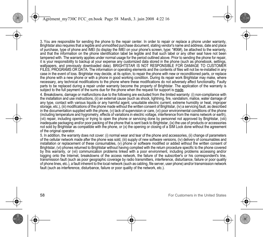 58 For Customers in the United States3. You are responsible for sending the phone to the repair center. In order to repair or replace a phone under warranty, Brightstar also requires that a legible and unmodified purchase document, stating vendor&apos;s name and address, date and place of purchase, type of phone and IMEI (to display the IMEI on your phone&apos;s screen, type: *#06#), be attached to the warranty, and that the information on the phone identification label be legible and that such label or any other seal have not been tampered with. The warranty applies under normal usage for the period outlined above. Prior to sending the phone for repair, it is your responsibility to backup at your expense any customized data stored in the phone (such as phonebook, settings, wallpapers, and previously downloaded data). BRIGHTSTAR IS NOT RESPONSIBLE FOR DAMAGE TO CUSTOMER FILES, PROGRAMS OR DATA. The information or operating elements and the contents of files will not be re-installed in any case in the event of loss. Brightstar may decide, at its option, to repair the phone with new or reconditioned parts, or replace the phone with a new phone or with a phone in good working condition. During its repair work Brightstar may make, where necessary, any technical modifications to the phone where these modifications do not adversely affect functionality. Faulty parts to be replaced during a repair under warranty become the property of Brightstar. The application of the warranty is subject to the full payment of the sums due for the phone when the request for support is made. 4. Breakdowns, damage or malfunctions due to the following are excluded from the limited warranty: (i) non-compliance with the installation and use instructions, (ii) an external cause (such as shock, lightning, fire, vandalism, malice, water damage of any type, contact with various liquids or any harmful agent, unsuitable electric current, extreme humidity or heat, improper storage, etc.), (iii) modifications of the phone made without the written consent of Brightstar, (iv) a servicing fault, as described in the documentation supplied with the phone, (v) lack of supervision or care, (vi) poor environmental conditions of the phone (including temperature and hygrometry, effects of variations in electric voltage, interference from the mains network or earth), (vii) repair, including opening or trying to open the phone or servicing done by personnel not approved by Brightstar, (viii) inadequate packaging and/or poor packing of the phone that is sent back to Brightstar, (ix) the use of products or accessories not sold by Brightstar as compatible with the phone, or (x) the opening or closing of a SIM Lock done without the agreement of the original operator.5. In addition, the warranty does not cover: (i) normal wear and tear of the phone and accessories, (ii) change of parameters of the cellular network made after the phone was sold, (iii) supply of new software versions, (iv) delivery of consumables and installation or replacement of these consumables, (v) phone or software modified or added without the written consent of Brightstar, (vi) phones returned to Brightstar without having complied with the return procedure specific to the phone covered by this warranty, or (vii) communication problems linked with a poor environment, including problems accessing and/or logging onto the Internet, breakdowns of the access network, the failure of the subscriber&apos;s or his correspondent&apos;s line, transmission fault (such as poor geographic coverage by radio transmitters, interference, disturbance, failure or poor quality of phone lines, etc.), a fault inherent to the local network (such as cabling, file server, user phone) and/or transmission network fault (such as interference, disturbance, failure or poor quality of the network, etc.).Agrément_my730C FCC_en.book  Page 58  Mardi, 3. juin 2008  4:22 16