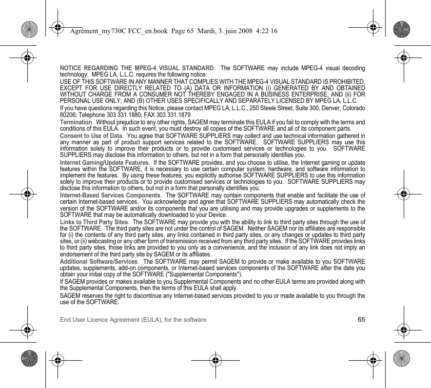 End User Licence Agreement (EULA), for the software 65NOTICE REGARDING THE MPEG-4 VISUAL STANDARD.  The SOFTWARE may include MPEG-4 visual decoding technology.  MPEG LA, L.L.C. requires the following notice: USE OF THIS SOFTWARE IN ANY MANNER THAT COMPLIES WITH THE MPEG-4 VISUAL STANDARD IS PROHIBITED, EXCEPT FOR USE DIRECTLY RELATED TO (A) DATA OR INFORMATION (i) GENERATED BY AND OBTAINED WITHOUT CHARGE FROM A CONSUMER NOT THEREBY ENGAGED IN A BUSINESS ENTERPRISE, AND (ii) FOR PERSONAL USE ONLY; AND (B) OTHER USES SPECIFICALLY AND SEPARATELY LICENSED BY MPEG LA, L.L.C.If you have questions regarding this Notice, please contact MPEG LA, L.L.C., 250 Steele Street, Suite 300, Denver, Colorado 80206; Telephone 303 331.1880; FAX 303 331.1879 Termination.  Without prejudice to any other rights, SAGEM may terminate this EULA if you fail to comply with the terms and conditions of this EULA.  In such event, you must destroy all copies of the SOFTWARE and all of its component parts.Consent to Use of Data.  You agree that SOFTWARE SUPPLIERS may collect and use technical information gathered in any manner as part of product support services related to the SOFTWARE.  SOFTWARE SUPPLIERS may use this information solely to improve their products or to provide customised services or technologies to you.  SOFTWARE SUPPLIERS may disclose this information to others, but not in a form that personally identifies you.Internet Gaming/Update Features.  If the SOFTWARE provides, and you choose to utilise, the Internet gaming or update features within the SOFTWARE, it is necessary to use certain computer system, hardware, and software information to implement the features.  By using these features, you explicitly authorise SOFTWARE SUPPLIERS to use this information solely to improve their products or to provide customised services or technologies to you.  SOFTWARE SUPPLIERS may disclose this information to others, but not in a form that personally identifies you. Internet-Based Services Components.  The SOFTWARE may contain components that enable and facilitate the use of certain Internet-based services.  You acknowledge and agree that SOFTWARE SUPPLIERS may automatically check the version of the SOFTWARE and/or its components that you are utilising and may provide upgrades or supplements to the SOFTWARE that may be automatically downloaded to your Device.  Links to Third Party Sites.  The SOFTWARE may provide you with the ability to link to third party sites through the use of the SOFTWARE.  The third party sites are not under the control of SAGEM.  Neither SAGEM nor its affiliates are responsible for (i) the contents of any third party sites, any links contained in third party sites, or any changes or updates to third party sites, or (ii) webcasting or any other form of transmission received from any third party sites.  If the SOFTWARE provides links to third party sites, those links are provided to you only as a convenience, and the inclusion of any link does not imply an endorsement of the third party site by SAGEM or its affiliates.Additional Software/Services.  The SOFTWARE may permit SAGEM to provide or make available to you SOFTWARE updates, supplements, add-on components, or Internet-based services components of the SOFTWARE after the date you obtain your initial copy of the SOFTWARE (&quot;Supplemental Components&quot;).  If SAGEM provides or makes available to you Supplemental Components and no other EULA terms are provided along with the Supplemental Components, then the terms of this EULA shall apply.  SAGEM reserves the right to discontinue any Internet-based services provided to you or made available to you through the use of the SOFTWARE.Agrément_my730C FCC_en.book  Page 65  Mardi, 3. juin 2008  4:22 16