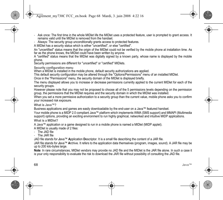 68 Java™-Ask once: The first time in the whole MIDlet life the MIDlet uses a protected feature, user is prompted to grant access. It remains valid until the MIDlet is removed from the handset. -Always: The security group unconditionally grants access to protected features. A MIDlet has a security status which is either &quot;uncertified&quot;, or else &quot;certified&quot;.An &quot;uncertified&quot; status means that the origin of the MIDlet could not be verified by the mobile phone at installation time. As far as the phone knows, the MIDlet could have been written by anyone.A &quot;certified&quot; status means that the MIDlet was digitally signed by a known party, whose name is displayed by the mobile phone.Security permissions are different for &quot;uncertified&quot; or &quot;certified&quot; MIDlets.Security configuration menuWhen a MIDlet is installed in the mobile phone, default security authorizations are applied. This default security configuration may be altered through the &quot;Options/Permissions&quot; menu of an installed MIDlet.Once in the &quot;Permissions&quot; menu, the security domain of the MIDlet is displayed briefly.The menu displayed allows you to increase or decrease permissions currently applied to the current MIDlet for each of the security groups. However please note that you may not be proposed to choose all of the 5 permissions levels depending on the permission group, the permissions that the MIDlet requires and the security domain in which the MIDlet was installed.When you set a more permissive authorization to a security group than the current value, mobile phone asks you to confirm your increased risk exposure.What is Java™?Business applications and games are easily downloadable by the end-user on a Java™ featured handset.Your mobile phone is a MIDP 2.0 compliant Java™ platform which implements WMA (SMS support) and MMAPI (Multimedia support) options, providing an exciting environment to run highly graphical, networked and intuitive MIDP applications.What is a MIDlet?A Java™ application or a game designed to run in a mobile phone is named a MIDlet (MIDP applet).A MIDlet is usually made of 2 files:-The JAD file-The JAR fileJAD file stands for Java™ Application Descriptor. It is a small file describing the content of a JAR file.JAR file stands for Java™ Archive. It refers to the application data themselves (program, images, sound). A JAR file may be up to 200 kilo-bytes large.Note: In rare circumstances, MIDlet vendors may provide no JAD file and the MIDlet is the JAR file alone. In such a case it is your only responsibility to evaluate the risk to download the JAR file without possibility of consulting the JAD file.Agrément_my730C FCC_en.book  Page 68  Mardi, 3. juin 2008  4:22 16