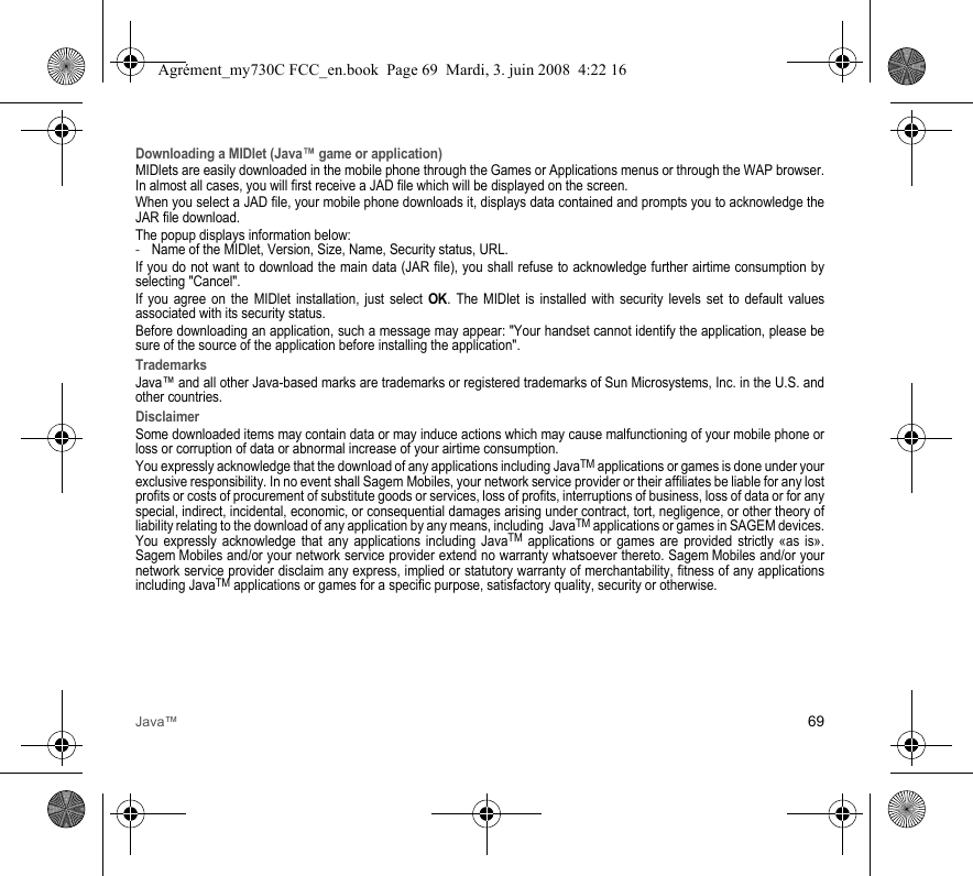 Java™ 69Downloading a MIDlet (Java™ game or application)MIDlets are easily downloaded in the mobile phone through the Games or Applications menus or through the WAP browser. In almost all cases, you will first receive a JAD file which will be displayed on the screen.When you select a JAD file, your mobile phone downloads it, displays data contained and prompts you to acknowledge the JAR file download. The popup displays information below:-Name of the MIDlet, Version, Size, Name, Security status, URL.If you do not want to download the main data (JAR file), you shall refuse to acknowledge further airtime consumption by selecting &quot;Cancel&quot;.If you agree on the MIDlet installation, just select OK. The MIDlet is installed with security levels set to default values associated with its security status.Before downloading an application, such a message may appear: &quot;Your handset cannot identify the application, please be sure of the source of the application before installing the application&quot;.TrademarksJava™ and all other Java-based marks are trademarks or registered trademarks of Sun Microsystems, Inc. in the U.S. and other countries.DisclaimerSome downloaded items may contain data or may induce actions which may cause malfunctioning of your mobile phone or loss or corruption of data or abnormal increase of your airtime consumption.You expressly acknowledge that the download of any applications including JavaTM applications or games is done under your exclusive responsibility. In no event shall Sagem Mobiles, your network service provider or their affiliates be liable for any lost profits or costs of procurement of substitute goods or services, loss of profits, interruptions of business, loss of data or for any special, indirect, incidental, economic, or consequential damages arising under contract, tort, negligence, or other theory of liability relating to the download of any application by any means, including  JavaTM applications or games in SAGEM devices. You expressly acknowledge that any applications including JavaTM applications or games are provided strictly «as is». Sagem Mobiles and/or your network service provider extend no warranty whatsoever thereto. Sagem Mobiles and/or your network service provider disclaim any express, implied or statutory warranty of merchantability, fitness of any applications including JavaTM applications or games for a specific purpose, satisfactory quality, security or otherwise.Agrément_my730C FCC_en.book  Page 69  Mardi, 3. juin 2008  4:22 16