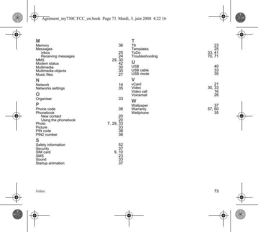 Index 73MMemory 36MessagesInbox 25Receiving messages 24MMS 29, 30Modem status 42Multimedia 30Multimedia objects 30Music files 27NNetwork 14Networks settings 35OOrganiser 33PPhone code 38PhonebookNew contact 20Using the phonebook 20Photo 7, 29, 33Picture 33PIN code 38PIN2 number 38SSafety information 52Security 37SIM card 9, 10SMS 23Sound 33Startup animation 37TT9 23Templates 25ToDo 33, 41Troubleshooting 70, 71UUSB 40USB cable 33USB mode 35VvCard 21Video 30, 33Video call 16Voicemail 26WWallpaper 37Warranty 57, 60Wellphone 35Agrément_my730C FCC_en.book  Page 73  Mardi, 3. juin 2008  4:22 16