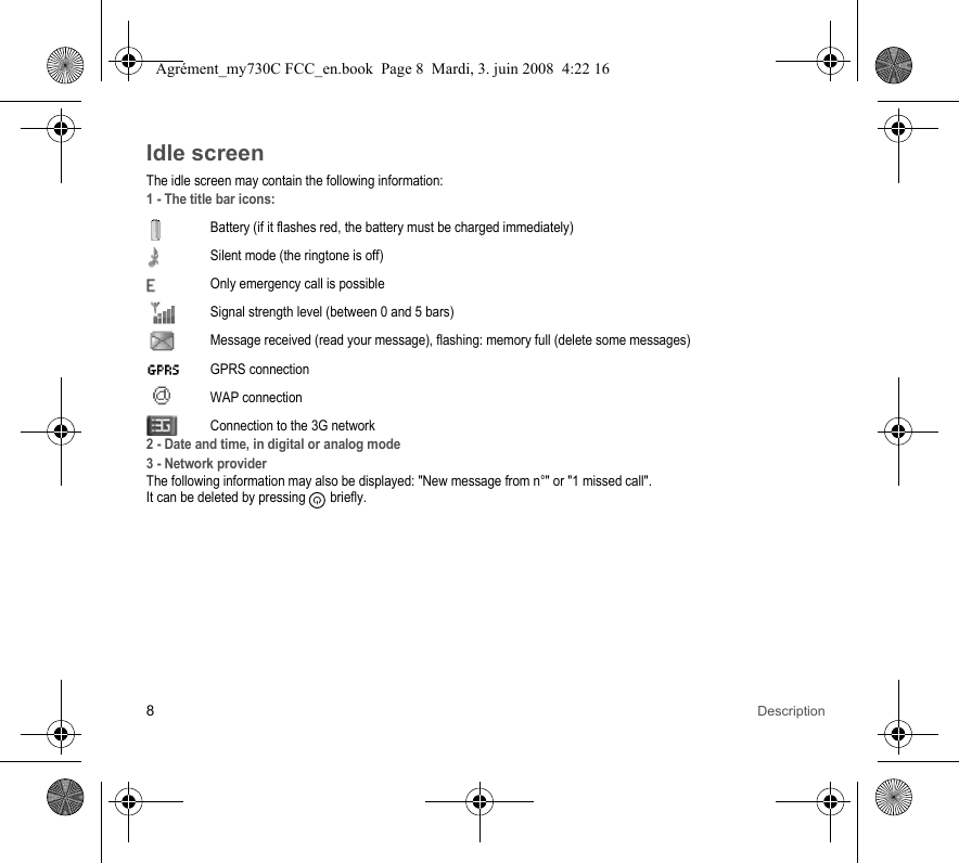 8DescriptionIdle screenThe idle screen may contain the following information:1 - The title bar icons:Battery (if it flashes red, the battery must be charged immediately)Silent mode (the ringtone is off)  Only emergency call is possibleSignal strength level (between 0 and 5 bars)  Message received (read your message), flashing: memory full (delete some messages) GPRS connection WAP connectionConnection to the 3G network2 - Date and time, in digital or analog mode3 - Network providerThe following information may also be displayed: &quot;New message from n°&quot; or &quot;1 missed call&quot;.It can be deleted by pressing   briefly.Agrément_my730C FCC_en.book  Page 8  Mardi, 3. juin 2008  4:22 16