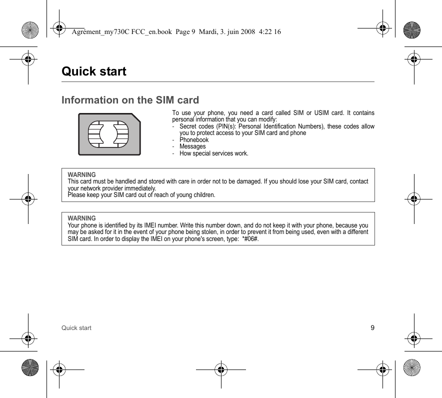 Quick start 9Quick startInformation on the SIM cardTo use your phone, you need a card called SIM or USIM card. It contains personal information that you can modify:-Secret codes (PIN(s): Personal Identification Numbers), these codes allow you to protect access to your SIM card and phone-Phonebook-Messages-How special services work.WARNINGThis card must be handled and stored with care in order not to be damaged. If you should lose your SIM card, contact your network provider immediately.Please keep your SIM card out of reach of young children.WARNINGYour phone is identified by its IMEI number. Write this number down, and do not keep it with your phone, because you may be asked for it in the event of your phone being stolen, in order to prevent it from being used, even with a different SIM card. In order to display the IMEI on your phone&apos;s screen, type:  *#06#.Agrément_my730C FCC_en.book  Page 9  Mardi, 3. juin 2008  4:22 16