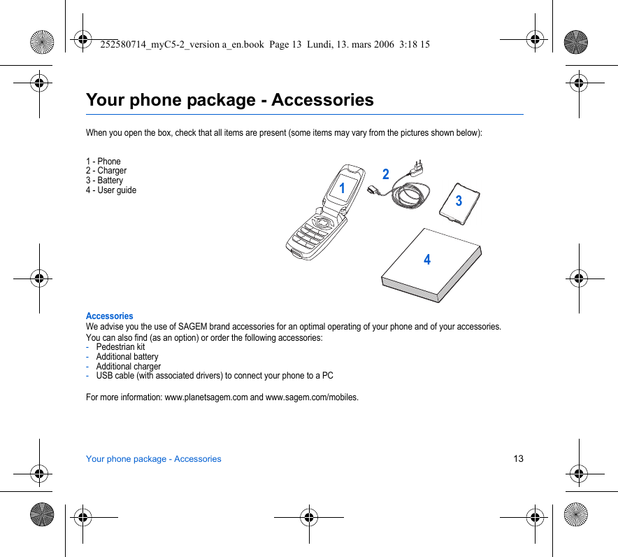 Your phone package - Accessories 13Your phone package - AccessoriesWhen you open the box, check that all items are present (some items may vary from the pictures shown below):1 - Phone2 - Charger3 - Battery4 - User guideAccessoriesWe advise you the use of SAGEM brand accessories for an optimal operating of your phone and of your accessories.You can also find (as an option) or order the following accessories:-Pedestrian kit-Additional battery-Additional charger-USB cable (with associated drivers) to connect your phone to a PCFor more information: www.planetsagem.com and www.sagem.com/mobiles.2134252580714_myC5-2_version a_en.book  Page 13  Lundi, 13. mars 2006  3:18 15