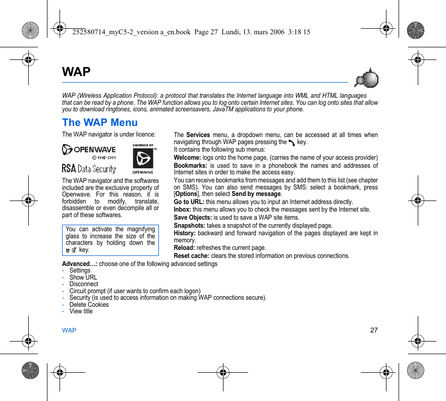 WAP 27WAPWAP (Wireless Application Protocol): a protocol that translates the Internet language into WML and HTML languages that can be read by a phone. The WAP function allows you to log onto certain Internet sites. You can log onto sites that allow you to download ringtones, icons, animated screensavers, JavaTM applications to your phone.The WAP MenuThe Services menu, a dropdown menu, can be accessed at all times when navigating through WAP pages pressing the   key.It contains the following sub menus:Welcome: logs onto the home page, (carries the name of your access provider)Bookmarks: is used to save in a phonebook the names and addresses of Internet sites in order to make the access easy.You can receive bookmarks from messages and add them to this list (see chapter on SMS). You can also send messages by SMS: select a bookmark, press [Options], then select Send by message.Go to URL: this menu allows you to input an Internet address directly.Inbox: this menu allows you to check the messages sent by the Internet site.Save Objects: is used to save a WAP site items.Snapshots: takes a snapshot of the currently displayed page.History: backward and forward navigation of the pages displayed are kept in memory.Reload: refreshes the current page.Reset cache: clears the stored information on previous connections.Advanced…: choose one of the following advanced settings-Settings-Show URL-Disconnect-Circuit prompt (if user wants to confirm each logon)-Security (is used to access information on making WAP connections secure). -Delete Cookies-View titleThe WAP navigator is under licence:The WAP navigator and the softwares included are the exclusive property of Openwave. For this reason, it is forbidden to modify, translate, disassemble or even decompile all or part of these softwares.You can activate the magnifying glass to increase the size of the characters by holding down the  key.252580714_myC5-2_version a_en.book  Page 27  Lundi, 13. mars 2006  3:18 15