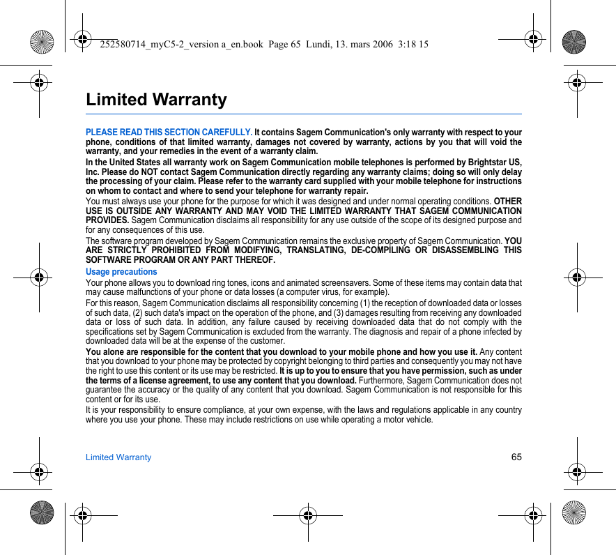 Limited Warranty 65Limited WarrantyPLEASE READ THIS SECTION CAREFULLY. It contains Sagem Communication&apos;s only warranty with respect to your phone, conditions of that limited warranty, damages not covered by warranty, actions by you that will void the warranty, and your remedies in the event of a warranty claim.In the United States all warranty work on Sagem Communication mobile telephones is performed by Brightstar US, Inc. Please do NOT contact Sagem Communication directly regarding any warranty claims; doing so will only delay the processing of your claim. Please refer to the warranty card supplied with your mobile telephone for instructions on whom to contact and where to send your telephone for warranty repair.You must always use your phone for the purpose for which it was designed and under normal operating conditions. OTHER USE IS OUTSIDE ANY WARRANTY AND MAY VOID THE LIMITED WARRANTY THAT SAGEM COMMUNICATION PROVIDES. Sagem Communication disclaims all responsibility for any use outside of the scope of its designed purpose and for any consequences of this use.The software program developed by Sagem Communication remains the exclusive property of Sagem Communication. YOU ARE STRICTLY PROHIBITED FROM MODIFYING, TRANSLATING, DE-COMPILING OR DISASSEMBLING THIS SOFTWARE PROGRAM OR ANY PART THEREOF.Usage precautionsYour phone allows you to download ring tones, icons and animated screensavers. Some of these items may contain data that may cause malfunctions of your phone or data losses (a computer virus, for example).For this reason, Sagem Communication disclaims all responsibility concerning (1) the reception of downloaded data or losses of such data, (2) such data&apos;s impact on the operation of the phone, and (3) damages resulting from receiving any downloaded data or loss of such data. In addition, any failure caused by receiving downloaded data that do not comply with the specifications set by Sagem Communication is excluded from the warranty. The diagnosis and repair of a phone infected by downloaded data will be at the expense of the customer.You alone are responsible for the content that you download to your mobile phone and how you use it. Any content that you download to your phone may be protected by copyright belonging to third parties and consequently you may not have the right to use this content or its use may be restricted. It is up to you to ensure that you have permission, such as under the terms of a license agreement, to use any content that you download. Furthermore, Sagem Communication does not guarantee the accuracy or the quality of any content that you download. Sagem Communication is not responsible for this content or for its use.It is your responsibility to ensure compliance, at your own expense, with the laws and regulations applicable in any country where you use your phone. These may include restrictions on use while operating a motor vehicle. 252580714_myC5-2_version a_en.book  Page 65  Lundi, 13. mars 2006  3:18 15
