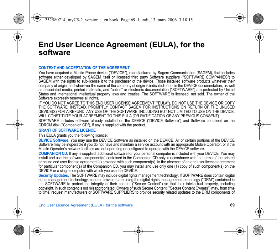 End User Licence Agreement (EULA), for the software 69End User Licence Agreement (EULA), for the softwareCONTEXT AND ACCEPTATION OF THE AGREEMENTYou have acquired a Mobile Phone device (&quot;DEVICE&quot;), manufactured by Sagem Communication (SAGEM), that includes software either developed by SAGEM itself or licensed third party Software suppliers (&quot;SOFTWARE COMPANIES&quot;) to SAGEM with the rights to sub-license it to the purchaser of the device. Those installed software products whatever their company of origin, and wherever the name of the company of origin is indicated of not in the DEVICE documentation, as well as associated media, printed materials, and &quot;online&quot; or electronic documentation (&quot;SOFTWARE&quot;) are protected by United States and international intellectual property laws and treaties. The SOFTWARE is licensed, not sold. The owner of the Software expressly reserves all rights.IF YOU DO NOT AGREE TO THIS END USER LICENSE AGREEMENT (&quot;EULA&quot;), DO NOT USE THE DEVICE OR COPY THE SOFTWARE. INSTEAD, PROMPTLY CONTACT SAGEM FOR INSTRUCTIONS ON RETURN OF THE UNUSED DEVICE(S) FOR A REFUND. ANY USE OF THE SOFTWARE, INCLUDING BUT NOT LIMITED TO USE ON THE DEVICE, WILL CONSTITUTE YOUR AGREEMENT TO THIS EULA (OR RATIFICATION OF ANY PREVIOUS CONSENT).SOFTWARE includes software already installed on the DEVICE (&quot;DEVICE Software&quot;) and Software contained on the CDROM disk (&quot;Companion CD&quot;), if any is supplied with the product.GRANT OF SOFTWARE LICENCEThis EULA grants you the following licence:DEVICE Software. You may use the DEVICE Software as installed on the DEVICE. All or certain portions of the DEVICE Software may be inoperable if you do not have and maintain a service account with an appropriate Mobile Operator, or if the Mobile Operator&apos;s network facilities are not operating or configured to operate with the DEVICE software.COMPANION CD. If any is supplied, additional software for your personal computer is included with your DEVICE. You may install and use the software component(s) contained in the Companion CD only in accordance with the terms of the printed or online end user license agreement(s) provided with such component(s). In the absence of an end user license agreement for particular component(s) of the Companion CD, you may install and use only one (1) copy of such component(s) on the DEVICE or a single computer with which you use the DEVICE.Security Updates. The SOFTWARE may include digital rights management technology. If SOFTWARE does contain digital rights management technology, content providers are using the digital rights management technology (&quot;DRM&quot;) contained in the SOFTWARE to protect the integrity of their content (&quot;Secure Content&quot;) so that their intellectual property, including copyright, in such content is not misappropriated. Owners of such Secure Content (&quot;Secure Content Owners&quot;) may, from time to time, request manufacturers or SOFTWARE SUPPLIERS to provide security related updates to the DRM components of 252580714_myC5-2_version a_en.book  Page 69  Lundi, 13. mars 2006  3:18 15