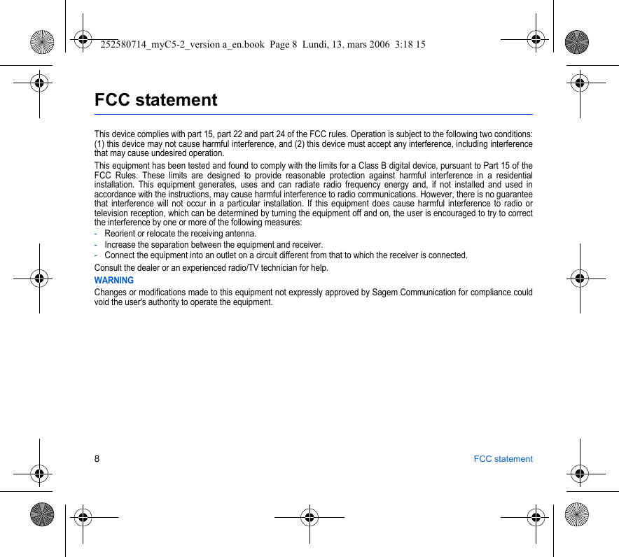 8FCC statementFCC statementThis device complies with part 15, part 22 and part 24 of the FCC rules. Operation is subject to the following two conditions: (1) this device may not cause harmful interference, and (2) this device must accept any interference, including interference that may cause undesired operation.This equipment has been tested and found to comply with the limits for a Class B digital device, pursuant to Part 15 of the FCC Rules. These limits are designed to provide reasonable protection against harmful interference in a residential installation. This equipment generates, uses and can radiate radio frequency energy and, if not installed and used in accordance with the instructions, may cause harmful interference to radio communications. However, there is no guarantee that interference will not occur in a particular installation. If this equipment does cause harmful interference to radio or television reception, which can be determined by turning the equipment off and on, the user is encouraged to try to correct the interference by one or more of the following measures:-Reorient or relocate the receiving antenna.-Increase the separation between the equipment and receiver.-Connect the equipment into an outlet on a circuit different from that to which the receiver is connected.Consult the dealer or an experienced radio/TV technician for help.WARNINGChanges or modifications made to this equipment not expressly approved by Sagem Communication for compliance could void the user&apos;s authority to operate the equipment.252580714_myC5-2_version a_en.book  Page 8  Lundi, 13. mars 2006  3:18 15
