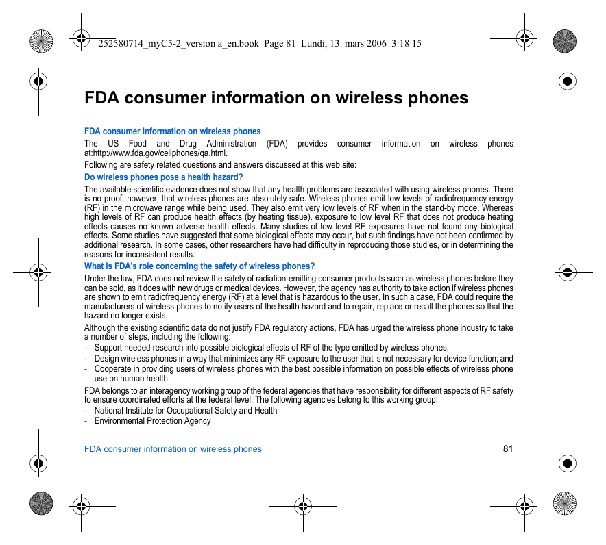 FDA consumer information on wireless phones 81FDA consumer information on wireless phonesFDA consumer information on wireless phonesThe US Food and Drug Administration (FDA) provides consumer information on wireless phones at:http://www.fda.gov/cellphones/qa.html.Following are safety related questions and answers discussed at this web site:Do wireless phones pose a health hazard?The available scientific evidence does not show that any health problems are associated with using wireless phones. There is no proof, however, that wireless phones are absolutely safe. Wireless phones emit low levels of radiofrequency energy (RF) in the microwave range while being used. They also emit very low levels of RF when in the stand-by mode. Whereas high levels of RF can produce health effects (by heating tissue), exposure to low level RF that does not produce heating effects causes no known adverse health effects. Many studies of low level RF exposures have not found any biological effects. Some studies have suggested that some biological effects may occur, but such findings have not been confirmed by additional research. In some cases, other researchers have had difficulty in reproducing those studies, or in determining the reasons for inconsistent results.What is FDA&apos;s role concerning the safety of wireless phones?Under the law, FDA does not review the safety of radiation-emitting consumer products such as wireless phones before they can be sold, as it does with new drugs or medical devices. However, the agency has authority to take action if wireless phones are shown to emit radiofrequency energy (RF) at a level that is hazardous to the user. In such a case, FDA could require the manufacturers of wireless phones to notify users of the health hazard and to repair, replace or recall the phones so that the hazard no longer exists.Although the existing scientific data do not justify FDA regulatory actions, FDA has urged the wireless phone industry to take a number of steps, including the following:-Support needed research into possible biological effects of RF of the type emitted by wireless phones;-Design wireless phones in a way that minimizes any RF exposure to the user that is not necessary for device function; and-Cooperate in providing users of wireless phones with the best possible information on possible effects of wireless phone use on human health.FDA belongs to an interagency working group of the federal agencies that have responsibility for different aspects of RF safety to ensure coordinated efforts at the federal level. The following agencies belong to this working group:-National Institute for Occupational Safety and Health-Environmental Protection Agency252580714_myC5-2_version a_en.book  Page 81  Lundi, 13. mars 2006  3:18 15