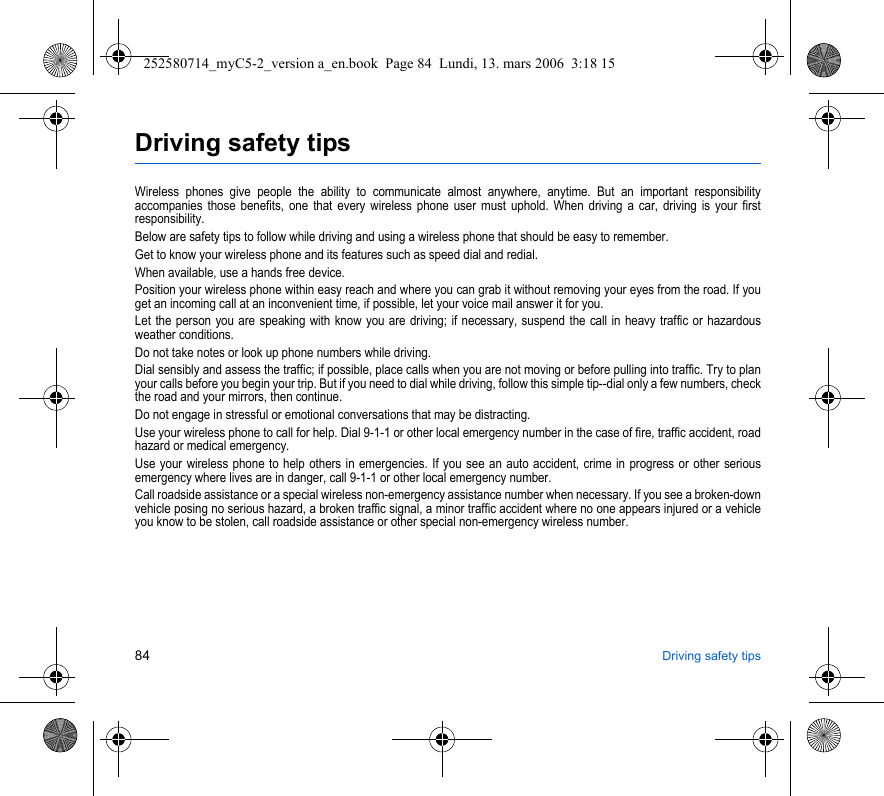 84 Driving safety tipsDriving safety tipsWireless phones give people the ability to communicate almost anywhere, anytime. But an important responsibility accompanies those benefits, one that every wireless phone user must uphold. When driving a car, driving is your first responsibility.Below are safety tips to follow while driving and using a wireless phone that should be easy to remember.Get to know your wireless phone and its features such as speed dial and redial.When available, use a hands free device.Position your wireless phone within easy reach and where you can grab it without removing your eyes from the road. If you get an incoming call at an inconvenient time, if possible, let your voice mail answer it for you.Let the person you are speaking with know you are driving; if necessary, suspend the call in heavy traffic or hazardous weather conditions.Do not take notes or look up phone numbers while driving.Dial sensibly and assess the traffic; if possible, place calls when you are not moving or before pulling into traffic. Try to plan your calls before you begin your trip. But if you need to dial while driving, follow this simple tip--dial only a few numbers, check the road and your mirrors, then continue.Do not engage in stressful or emotional conversations that may be distracting.Use your wireless phone to call for help. Dial 9-1-1 or other local emergency number in the case of fire, traffic accident, road hazard or medical emergency.Use your wireless phone to help others in emergencies. If you see an auto accident, crime in progress or other serious emergency where lives are in danger, call 9-1-1 or other local emergency number.Call roadside assistance or a special wireless non-emergency assistance number when necessary. If you see a broken-down vehicle posing no serious hazard, a broken traffic signal, a minor traffic accident where no one appears injured or a vehicle you know to be stolen, call roadside assistance or other special non-emergency wireless number.252580714_myC5-2_version a_en.book  Page 84  Lundi, 13. mars 2006  3:18 15