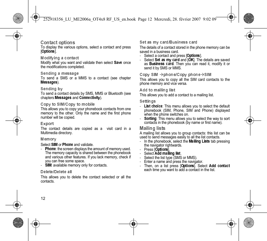 12To display the various options, select a contact and press[].Modify what you want and validate then select   oncethe modifications completed.To send a SMS or a MMS to a contact (see chapter).To send a contact details by SMS, MMS or Bluetooth (seechapters   and  ).This allows you to copy your phonebook contacts from onememory to the other. Only the name and the first phonenumber will be copied.The contact details are copied as a  visit card in aMultimedia directory.Select   or   and validate.-: the screen displays the amount of memory used.The memory capacity is shared between the phonebookand various other features. If you lack memory, check ifyou can free some space.-: available memory only for contacts.This allows you to delete the contact selected or all thecontacts.The details of a contact stored in the phone memory can besaved in a business card.-Select a contact and press [ ].-Select   and [ ]. The details are savedas  . Then you can read it, modify it orsend it by SMS or MMS.Æ ÆThis allows you to copy all the SIM card contacts to thephone memory and vice versa.This allows you to add a contact to a mailing list.-: This menu allows you to select the defaultphonebook (SIM, Phone, SIM and Phone) displayedwhen the phone switches on.-: This menu allows you to select the way to sortcontacts in the phonebook (by name or first name).A mailing list allows you to group contacts: this list can beused to send messages easily to all the list contacts. -In the phonebook, select the   tab pressingthe navigator rightwards.-Press [ ].-Select  .-Select the list type (SMS or MMS).-Enter a name and press the navigator.-Then, on a list press [ ]. Select each time you want to add a contact in the list.252918356_LU_ME2006a_OT4x8 RF_US_en.book  Page 12  Mercredi, 28. février 2007  9:02 09