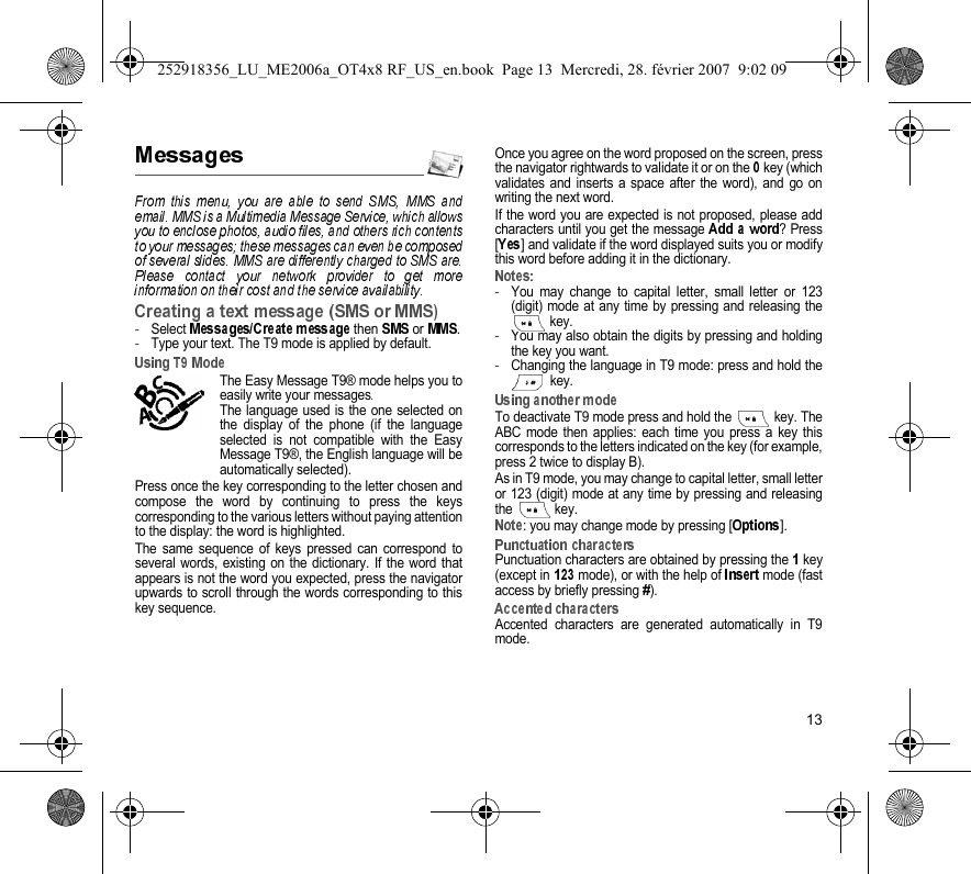 13-Select   then   or  .-Type your text. The T9 mode is applied by default.The Easy Message T9® mode helps you toeasily write your messagesThe language used is the one selected onthe display of the phone (if the languageselected is not compatible with the EasyMessage T9®, the English language will beautomatically selected).Press once the key corresponding to the letter chosen andcompose the word by continuing to press the keyscorresponding to the various letters without paying attentionto the display: the word is highlighted.The same sequence of keys pressed can correspond toseveral words, existing on the dictionary. If the word thatappears is not the word you expected, press the navigatorupwards to scroll through the words corresponding to thiskey sequence.Once you agree on the word proposed on the screen, pressthe navigator rightwards to validate it or on the  key (whichvalidates and inserts a space after the word), and go onwriting the next word.If the word you are expected is not proposed, please addcharacters until you get the message  ? Press[] and validate if the word displayed suits you or modifythis word before adding it in the dictionary.-You may change to capital letter, small letter or 123(digit) mode at any time by pressing and releasing thekey.-You may also obtain the digits by pressing and holdingthe key you want. -Changing the language in T9 mode: press and hold the key.To deactivate T9 mode press and hold the   key. TheABC mode then applies: each time you press a key thiscorresponds to the letters indicated on the key (for example,press 2 twice to display B).As in T9 mode, you may change to capital letter, small letteror 123 (digit) mode at any time by pressing and releasingthe  key.: you may change mode by pressing [ ].Punctuation characters are obtained by pressing the  key(except in  mode), or with the help of   mode (fastaccess by briefly pressing  ).Accented characters are generated automatically in T9mode.252918356_LU_ME2006a_OT4x8 RF_US_en.book  Page 13  Mercredi, 28. février 2007  9:02 09