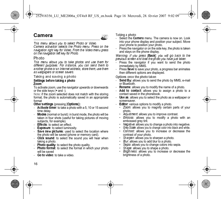 16:To activate zoom, use the navigator upwards or downwardsor the side keys (  and  ).Note: if the zoom selected does not match with the storingformat, the photo is automatically saved in an appropriateformat (pressing [ ]):-: to take a photo with a 5, 10 or 15 secondtime delay.- (normal or burst): in burst mode, the photo will betaken in four shots (useful for taking pictures of movingsubjects, for example).-: to select an effect.-: to select luminosity.-: used to select the location wherethe photo will be saved (phone or memory card).-: to select the sound you will hear whentaking a photo.-: to select the photo quality.-: to select the format in which your photowill be saved-: to take a video.-Select the   menu. The camera is now on. Lookinto your phone display and position your subject. Moveyour phone to position your photo.-Press the navigator or on the side key, the photo is takenand stays on the phone display.-Press the navigator if you want to send the photoimmediately by MMS.-Press   to save your photo, a progress bar animatesthen different options are displayed.-allows you to send the photo by MMS, e-mailor Bluetooth.-: allows you to modify the name of a photo.-: allows you to assign a photo to acontact saved in the phonebook.-: allows you to select the photo as a wallpaper orscreensaver.-: various options to modify a photo.•: allows you to magnify certain parts of yourphoto.•: allows you to improve contrast.•: allows you to modify a photo with anembossed grey tint.•: allows you to change a photo into negative.•: allows you to change color into black and white.•: allows you to increase or decrease thecontrast of your photo.•: allows you to sharpen a photo.•: allows you to add blur to a photo.•: allows you to change colors into sepia.•: allows you to shape a photo.•: allows you to increase or decrease thebrightness of a photo.252918356_LU_ME2006a_OT4x8 RF_US_en.book  Page 16  Mercredi, 28. février 2007  9:02 09