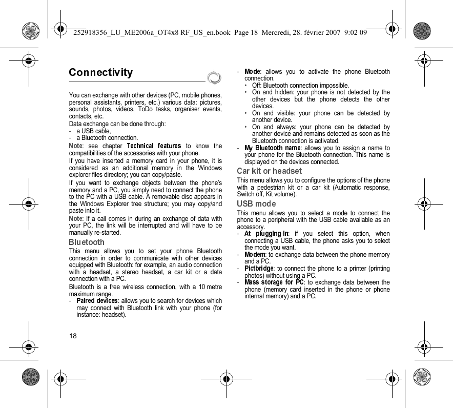 18You can exchange with other devices (PC, mobile phones,personal assistants, printers, etc.) various data: pictures,sounds, photos, videos, ToDo tasks, organiser events,contacts, etc.Data exchange can be done through:-a USB cable,-a Bluetooth connection.: see chapter   to know thecompatibilities of the accessories with your phone.If you have inserted a memory card in your phone, it isconsidered as an additional memory in the Windowsexplorer files directory; you can copy/paste.If you want to exchange objects between the phone’smemory and a PC, you simply need to connect the phoneto the PC with a USB cable. A removable disc appears inthe Windows Explorer tree structure; you may copy/andpaste into it.: If a call comes in during an exchange of data withyour PC, the link will be interrupted and will have to bemanually re-started.This menu allows you to set your phone Bluetoothconnection in order to communicate with other devicesequipped with Bluetooth: for example, an audio connectionwith a headset, a stereo headset, a car kit or a dataconnection with a PC.Bluetooth is a free wireless connection, with a 10 metremaximum range.-: allows you to search for devices whichmay connect with Bluetooth link with your phone (forinstance: headset).-: allows you to activate the phone Bluetoothconnection.•Off: Bluetooth connection impossible.•On and hidden: your phone is not detected by theother devices but the phone detects the otherdevices.•On and visible: your phone can be detected byanother device.•On and always: your phone can be detected byanother device and remains detected as soon as theBluetooth connection is activated.- : allows you to assign a name toyour phone for the Bluetooth connection. This name isdisplayed on the devices connected.This menu allows you to configure the options of the phonewith a pedestrian kit or a car kit (Automatic response,Switch off, Kit volume).This menu allows you to select a mode to connect thephone to a peripheral with the USB cable available as anaccessory.-: if you select this option, whenconnecting a USB cable, the phone asks you to selectthe mode you want.-: to exchange data between the phone memoryand a PC.-: to connect the phone to a printer (printingphotos) without using a PC.-: to exchange data between thephone (memory card inserted in the phone or phoneinternal memory) and a PC.252918356_LU_ME2006a_OT4x8 RF_US_en.book  Page 18  Mercredi, 28. février 2007  9:02 09