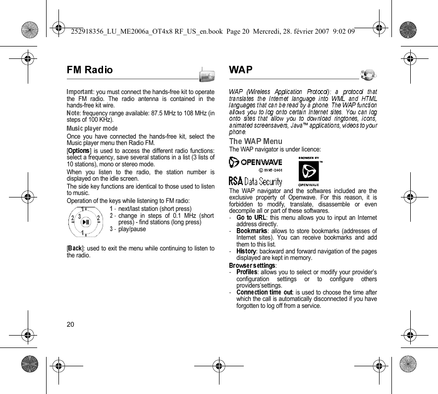 20: you must connect the hands-free kit to operatethe FM radio. The radio antenna is contained in thehands-free kit wire.: frequency range available: 87.5 MHz to 108 MHz (insteps of 100 KHz).Once you have connected the hands-free kit, select theMusic player menu then Radio FM.[] is used to access the different radio functions:select a frequency, save several stations in a list (3 lists of10 stations), mono or stereo mode.When you listen to the radio, the station number isdisplayed on the idle screen.The side key functions are identical to those used to listento music.Operation of the keys while listening to FM radio:[]: used to exit the menu while continuing to listen tothe radio.The WAP navigator is under licence:The WAP navigator and the softwares included are theexclusive property of Openwave. For this reason, it isforbidden to modify, translate, disassemble or evendecompile all or part of these softwares.-: this menu allows you to input an Internetaddress directly.-: allows to store bookmarks (addresses ofInternet sites). You can receive bookmarks and addthem to this list.-: backward and forward navigation of the pagesdisplayed are kept in memory.: -: allows you to select or modify your provider’sconfiguration settings or to configure othersproviders’settings.-:is used to choose the time afterwhich the call is automatically disconnected if you haveforgotten to log off from a service.next/last station (short press)change in steps of 0.1 MHz (shortpress) - find stations (long press)play/pause252918356_LU_ME2006a_OT4x8 RF_US_en.book  Page 20  Mercredi, 28. février 2007  9:02 09