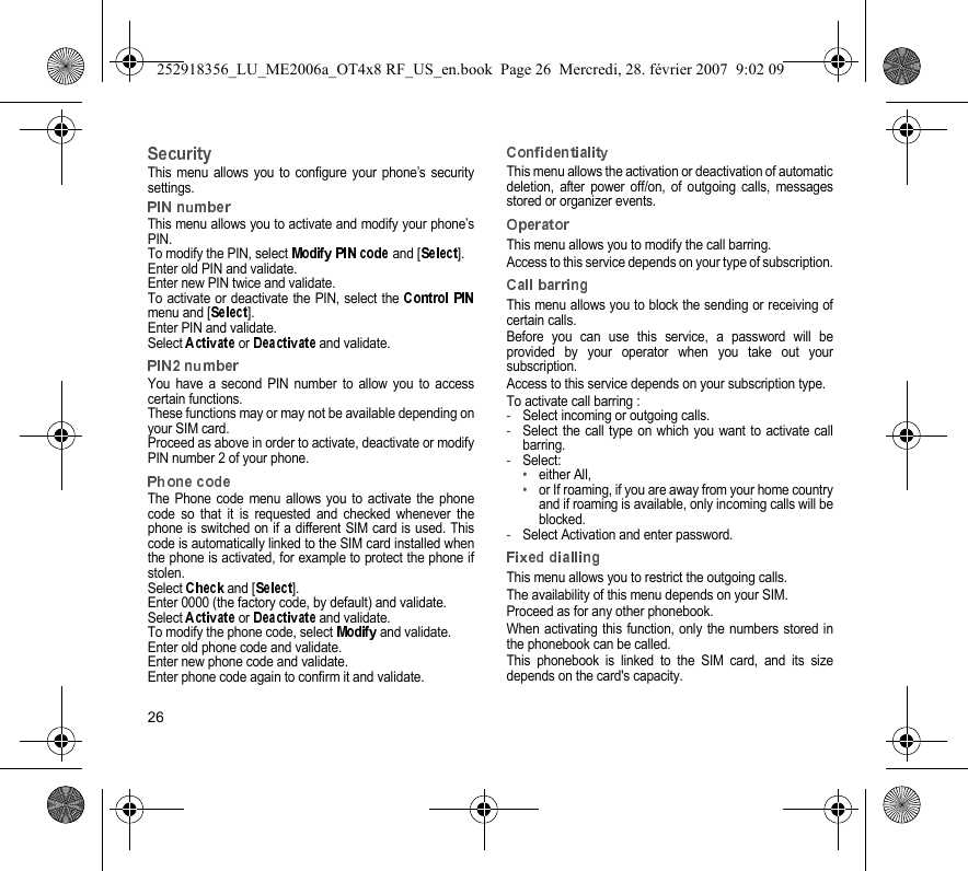 26This menu allows you to configure your phone’s securitysettings.This menu allows you to activate and modify your phone’sPIN.To modify the PIN, select   and [ ].Enter old PIN and validate.Enter new PIN twice and validate.To activate or deactivate the PIN, select the menu and [ ].Enter PIN and validate. Select   or   and validate.You have a second PIN number to allow you to accesscertain functions.These functions may or may not be available depending onyour SIM card.Proceed as above in order to activate, deactivate or modifyPIN number 2 of your phone.The Phone code menu allows you to activate the phonecode so that it is requested and checked whenever thephone is switched on if a different SIM card is used. Thiscode is automatically linked to the SIM card installed whenthe phone is activated, for example to protect the phone ifstolen.Select   and [ ].Enter 0000 (the factory code, by default) and validate. Select   or   and validate.To modify the phone code, select   and validate.Enter old phone code and validate.Enter new phone code and validate.Enter phone code again to confirm it and validate.This menu allows the activation or deactivation of automaticdeletion, after power off/on, of outgoing calls, messagesstored or organizer events.This menu allows you to modify the call barring.Access to this service depends on your type of subscription.This menu allows you to block the sending or receiving ofcertain calls.Before you can use this service, a password will beprovided by your operator when you take out yoursubscription.Access to this service depends on your subscription type.To activate call barring :-Select incoming or outgoing calls.-Select the call type on which you want to activate callbarring.-Select:•either All,•or If roaming, if you are away from your home countryand if roaming is available, only incoming calls will beblocked.-Select Activation and enter password.This menu allows you to restrict the outgoing calls.The availability of this menu depends on your SIM.Proceed as for any other phonebook.When activating this function, only the numbers stored inthe phonebook can be called.This phonebook is linked to the SIM card, and its sizedepends on the card&apos;s capacity.252918356_LU_ME2006a_OT4x8 RF_US_en.book  Page 26  Mercredi, 28. février 2007  9:02 09