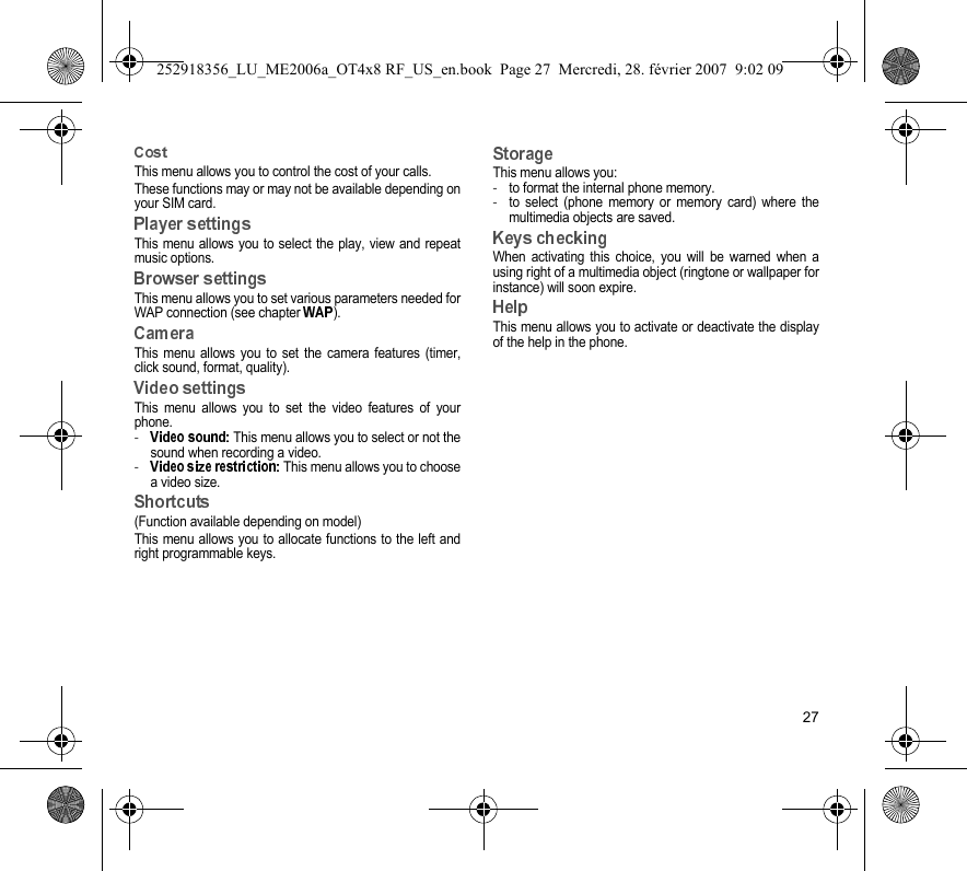 27This menu allows you to control the cost of your calls.These functions may or may not be available depending onyour SIM card.This menu allows you to select the play, view and repeatmusic options.This menu allows you to set various parameters needed forWAP connection (see chapter  ).This menu allows you to set the camera features (timer,click sound, format, quality).This menu allows you to set the video features of yourphone.- This menu allows you to select or not thesound when recording a video.- This menu allows you to choosea video size.(Function available depending on model)This menu allows you to allocate functions to the left andright programmable keys.This menu allows you:-to format the internal phone memory.-to select (phone memory or memory card) where themultimedia objects are saved.When activating this choice, you will be warned when ausing right of a multimedia object (ringtone or wallpaper forinstance) will soon expire.This menu allows you to activate or deactivate the displayof the help in the phone.252918356_LU_ME2006a_OT4x8 RF_US_en.book  Page 27  Mercredi, 28. février 2007  9:02 09