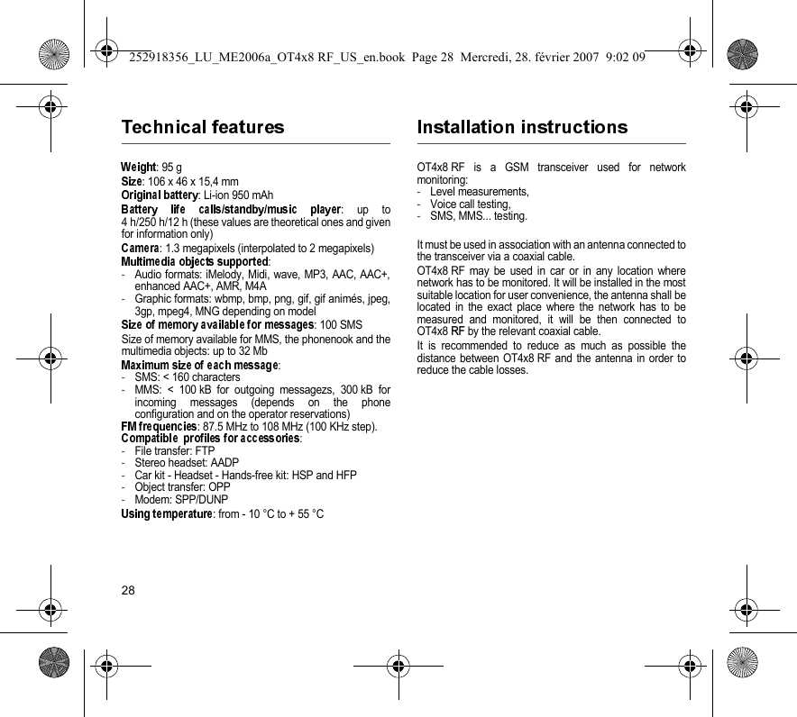 28: 95 g: 106 x 46 x 15,4 mm: Li-ion 950 mAh: up to4 h/250 h/12 h (these values are theoretical ones and givenfor information only): 1.3 megapixels (interpolated to 2 megapixels):-Audio formats: iMelody, Midi, wave, MP3, AAC, AAC+,enhanced AAC+, AMR, M4A-Graphic formats: wbmp, bmp, png, gif, gif animés, jpeg,3gp, mpeg4, MNG depending on model: 100 SMSSize of memory available for MMS, the phonenook and themultimedia objects: up to 32 Mb:-SMS: &lt; 160 characters-MMS: &lt; 100 kB for outgoing messagezs, 300 kB forincoming messages (depends on the phoneconfiguration and on the operator reservations): 87.5 MHz to 108 MHz (100 KHz step).:-File transfer: FTP-Stereo headset: AADP-Car kit - Headset - Hands-free kit: HSP and HFP-Object transfer: OPP-Modem: SPP/DUNP: from - 10 °C to + 55 °COT4x8 RF is a GSM transceiver used for networkmonitoring:-Level measurements,-Voice call testing,-SMS, MMS... testing.It must be used in association with an antenna connected tothe transceiver via a coaxial cable.OT4x8 RF may be used in car or in any location wherenetwork has to be monitored. It will be installed in the mostsuitable location for user convenience, the antenna shall belocated in the exact place where the network has to bemeasured and monitored, it will be then connected toOT4x8 RF by the relevant coaxial cable.It is recommended to reduce as much as possible thedistance between OT4x8 RF and the antenna in order toreduce the cable losses.252918356_LU_ME2006a_OT4x8 RF_US_en.book  Page 28  Mercredi, 28. février 2007  9:02 09