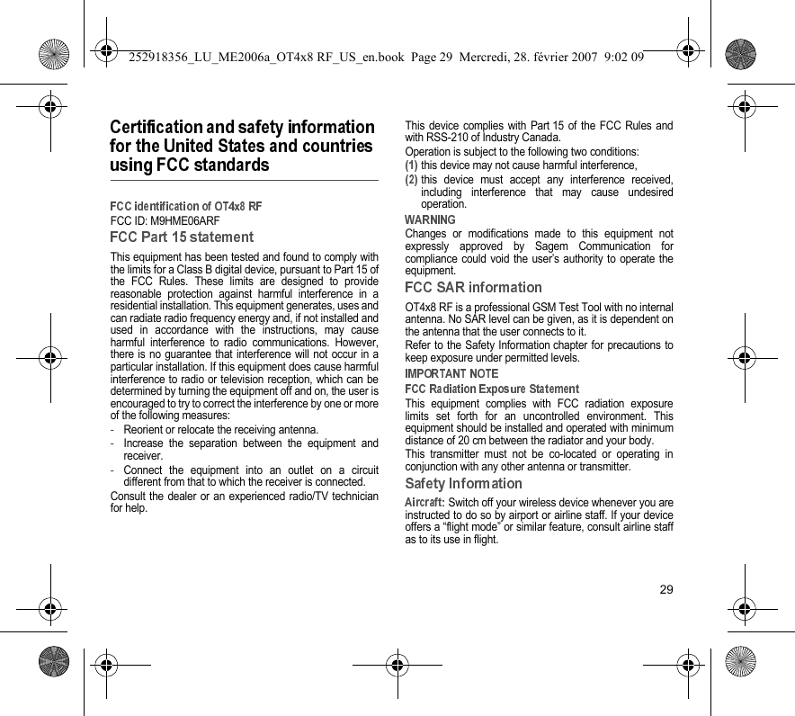29FCC ID: M9HME06ARFThis equipment has been tested and found to comply withthe limits for a Class B digital device, pursuant to Part 15 ofthe FCC Rules. These limits are designed to providereasonable protection against harmful interference in aresidential installation. This equipment generates, uses andcan radiate radio frequency energy and, if not installed andused in accordance with the instructions, may causeharmful interference to radio communications. However,there is no guarantee that interference will not occur in aparticular installation. If this equipment does cause harmfulinterference to radio or television reception, which can bedetermined by turning the equipment off and on, the user isencouraged to try to correct the interference by one or moreof the following measures:-Reorient or relocate the receiving antenna.-Increase the separation between the equipment andreceiver.-Connect the equipment into an outlet on a circuitdifferent from that to which the receiver is connected.Consult the dealer or an experienced radio/TV technicianfor help.This device complies with Part 15 of the FCC Rules andwith RSS-210 of Industry Canada.Operation is subject to the following two conditions:this device may not cause harmful interference,this device must accept any interference received,including interference that may cause undesiredoperation.Changes or modifications made to this equipment notexpressly approved by Sagem Communication forcompliance could void the user’s authority to operate theequipment.OT4x8 RF is a professional GSM Test Tool with no internalantenna. No SAR level can be given, as it is dependent onthe antenna that the user connects to it.Refer to the Safety Information chapter for precautions tokeep exposure under permitted levels.This equipment complies with FCC radiation exposurelimits set forth for an uncontrolled environment. Thisequipment should be installed and operated with minimumdistance of 20 cm between the radiator and your body.This transmitter must not be co-located or operating inconjunction with any other antenna or transmitter. Switch off your wireless device whenever you areinstructed to do so by airport or airline staff. If your deviceoffers a “flight mode” or similar feature, consult airline staffas to its use in flight.252918356_LU_ME2006a_OT4x8 RF_US_en.book  Page 29  Mercredi, 28. février 2007  9:02 09