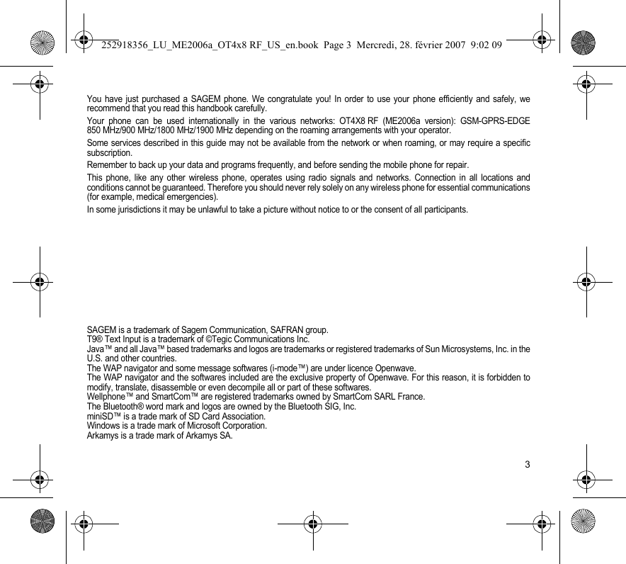 3You have just purchased a SAGEM phone. We congratulate you! In order to use your phone efficiently and safely, werecommend that you read this handbook carefully.Your phone can be used internationally in the various networks: OT4X8 RF (ME2006a version): GSM-GPRS-EDGE850 MHz/900 MHz/1800 MHz/1900 MHz depending on the roaming arrangements with your operator.Some services described in this guide may not be available from the network or when roaming, or may require a specificsubscription.Remember to back up your data and programs frequently, and before sending the mobile phone for repair.This phone, like any other wireless phone, operates using radio signals and networks. Connection in all locations andconditions cannot be guaranteed. Therefore you should never rely solely on any wireless phone for essential communications(for example, medical emergencies).In some jurisdictions it may be unlawful to take a picture without notice to or the consent of all participants.SAGEM is a trademark of Sagem Communication, SAFRAN group.T9® Text Input is a trademark of ©Tegic Communications Inc.Java™ and all Java™ based trademarks and logos are trademarks or registered trademarks of Sun Microsystems, Inc. in theU.S. and other countries.The WAP navigator and some message softwares (i-mode™) are under licence Openwave.The WAP navigator and the softwares included are the exclusive property of Openwave. For this reason, it is forbidden tomodify, translate, disassemble or even decompile all or part of these softwares.Wellphone™ and SmartCom™ are registered trademarks owned by SmartCom SARL France.The Bluetooth® word mark and logos are owned by the Bluetooth SIG, Inc.miniSD™ is a trade mark of SD Card Association.Windows is a trade mark of Microsoft Corporation.Arkamys is a trade mark of Arkamys SA.252918356_LU_ME2006a_OT4x8 RF_US_en.book  Page 3  Mercredi, 28. février 2007  9:02 09