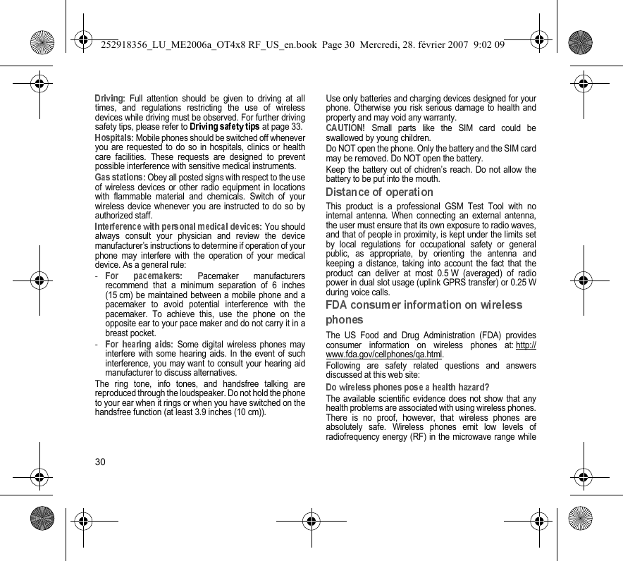 30 Full attention should be given to driving at alltimes, and regulations restricting the use of wirelessdevices while driving must be observed. For further drivingsafety tips, please refer to   at page 33. Mobile phones should be switched off wheneveryou are requested to do so in hospitals, clinics or healthcare facilities. These requests are designed to preventpossible interference with sensitive medical instruments. Obey all posted signs with respect to the useof wireless devices or other radio equipment in locationswith flammable material and chemicals. Switch of yourwireless device whenever you are instructed to do so byauthorized staff. You shouldalways consult your physician and review the devicemanufacturer’s instructions to determine if operation of yourphone may interfere with the operation of your medicaldevice. As a general rule:- Pacemaker manufacturersrecommend that a minimum separation of 6 inches(15 cm) be maintained between a mobile phone and apacemaker to avoid potential interference with thepacemaker. To achieve this, use the phone on theopposite ear to your pace maker and do not carry it in abreast pocket.- Some digital wireless phones mayinterfere with some hearing aids. In the event of suchinterference, you may want to consult your hearing aidmanufacturer to discuss alternatives.The ring tone, info tones, and handsfree talking arereproduced through the loudspeaker. Do not hold the phoneto your ear when it rings or when you have switched on thehandsfree function (at least 3.9 inches (10 cm)).Use only batteries and charging devices designed for yourphone. Otherwise you risk serious damage to health andproperty and may void any warranty. Small parts like the SIM card could beswallowed by young children.Do NOT open the phone. Only the battery and the SIM cardmay be removed. Do NOT open the battery.Keep the battery out of chidren’s reach. Do not allow thebattery to be put into the mouth.This product is a professional GSM Test Tool with nointernal antenna. When connecting an external antenna,the user must ensure that its own exposure to radio waves,and that of people in proximity, is kept under the limits setby local regulations for occupational safety or generalpublic, as appropriate, by orienting the antenna andkeeping a distance, taking into account the fact that theproduct can deliver at most 0.5 W (averaged) of radiopower in dual slot usage (uplink GPRS transfer) or 0.25 Wduring voice calls.The US Food and Drug Administration (FDA) providesconsumer information on wireless phones at: http://www.fda.gov/cellphones/qa.html.Following are safety related questions and answersdiscussed at this web site:The available scientific evidence does not show that anyhealth problems are associated with using wireless phones.There is no proof, however, that wireless phones areabsolutely safe. Wireless phones emit low levels ofradiofrequency energy (RF) in the microwave range while252918356_LU_ME2006a_OT4x8 RF_US_en.book  Page 30  Mercredi, 28. février 2007  9:02 09