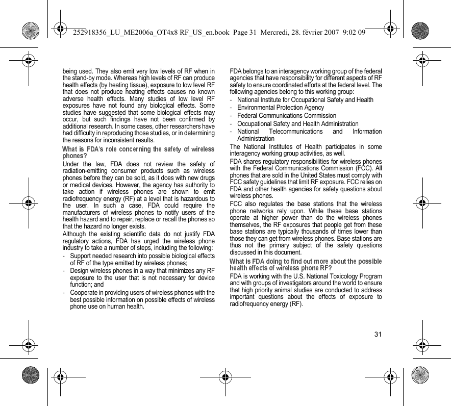 31being used. They also emit very low levels of RF when inthe stand-by mode. Whereas high levels of RF can producehealth effects (by heating tissue), exposure to low level RFthat does not produce heating effects causes no knownadverse health effects. Many studies of low level RFexposures have not found any biological effects. Somestudies have suggested that some biological effects mayoccur, but such findings have not been confirmed byadditional research. In some cases, other researchers havehad difficulty in reproducing those studies, or in determiningthe reasons for inconsistent results.Under the law, FDA does not review the safety ofradiation-emitting consumer products such as wirelessphones before they can be sold, as it does with new drugsor medical devices. However, the agency has authority totake action if wireless phones are shown to emitradiofrequency energy (RF) at a level that is hazardous tothe user. In such a case, FDA could require themanufacturers of wireless phones to notify users of thehealth hazard and to repair, replace or recall the phones sothat the hazard no longer exists.Although the existing scientific data do not justify FDAregulatory actions, FDA has urged the wireless phoneindustry to take a number of steps, including the following:-Support needed research into possible biological effectsof RF of the type emitted by wireless phones;-Design wireless phones in a way that minimizes any RFexposure to the user that is not necessary for devicefunction; and-Cooperate in providing users of wireless phones with thebest possible information on possible effects of wirelessphone use on human health.FDA belongs to an interagency working group of the federalagencies that have responsibility for different aspects of RFsafety to ensure coordinated efforts at the federal level. Thefollowing agencies belong to this working group:-National Institute for Occupational Safety and Health-Environmental Protection Agency-Federal Communications Commission-Occupational Safety and Health Administration-National Telecommunications and InformationAdministrationThe National Institutes of Health participates in someinteragency working group activities, as well.FDA shares regulatory responsibilities for wireless phoneswith the Federal Communications Commission (FCC). Allphones that are sold in the United States must comply withFCC safety guidelines that limit RF exposure. FCC relies onFDA and other health agencies for safety questions aboutwireless phones.FCC also regulates the base stations that the wirelessphone networks rely upon. While these base stationsoperate at higher power than do the wireless phonesthemselves, the RF exposures that people get from thesebase stations are typically thousands of times lower thanthose they can get from wireless phones. Base stations arethus not the primary subject of the safety questionsdiscussed in this document.FDA is working with the U.S. National Toxicology Programand with groups of investigators around the world to ensurethat high priority animal studies are conducted to addressimportant questions about the effects of exposure toradiofrequency energy (RF).252918356_LU_ME2006a_OT4x8 RF_US_en.book  Page 31  Mercredi, 28. février 2007  9:02 09