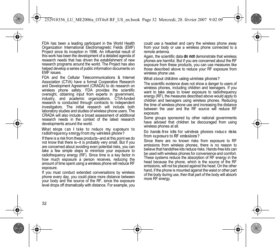 32FDA has been a leading participant in the World HealthOrganization International Electromagnetic Fields (EMF)Project since its inception in 1996. An influential result ofthis work has been the development of a detailed agenda ofresearch needs that has driven the establishment of newresearch programs around the world. The Project has alsohelped develop a series of public information documents onEMF issues.FDA and the Cellular Telecommunications &amp; InternetAssociation (CTIA) have a formal Cooperative Researchand Development Agreement (CRADA) to do research onwireless phone safety. FDA provides the scientificoversight, obtaining input from experts in government,industry, and academic organizations. CTIA-fundedresearch is conducted through contracts to independentinvestigators. The initial research will include bothlaboratory studies and studies of wireless phone users. TheCRADA will also include a broad assessment of additionalresearch needs in the context of the latest researchdevelopments around the world.If there is a risk from these products--and at this point we donot know that there is--it is probably very small. But if youare concerned about avoiding even potential risks, you cantake a few simple steps to minimize your exposure toradiofrequency energy (RF). Since time is a key factor inhow much exposure a person receives, reducing theamount of time spent using a wireless phone will reduce RFexposure.If you must conduct extended conversations by wirelessphone every day, you could place more distance betweenyour body and the source of the RF, since the exposurelevel drops off dramatically with distance. For example, youcould use a headset and carry the wireless phone awayfrom your body or use a wireless phone connected to aremote antenna.Again, the scientific data   demonstrate that wirelessphones are harmful. But if you are concerned about the RFexposure from these products, you can use measures likethose described above to reduce your RF exposure fromwireless phone use.The scientific evidence does not show a danger to users ofwireless phones, including children and teenagers. If youwant to take steps to lower exposure to radiofrequencyenergy (RF), the measures described above would apply tochildren and teenagers using wireless phones. Reducingthe time of wireless phone use and increasing the distancebetween the user and the RF source will reduce RFexposure.Some groups sponsored by other national governmentshave advised that children be discouraged from usingwireless phones at all.Since there are no known risks from exposure to RFemissions from wireless phones, there is no reason tobelieve that handsfree kits reduce risks. Hands-free kits canbe used with wireless phones for convenience and comfort.These systems reduce the absorption of RF energy in thehead because the phone, which is the source of the RFemissions, will not be placed against the head. On the otherhand, if the phone is mounted against the waist or other partof the body during use, then that part of the body will absorbmore RF energy. 252918356_LU_ME2006a_OT4x8 RF_US_en.book  Page 32  Mercredi, 28. février 2007  9:02 09