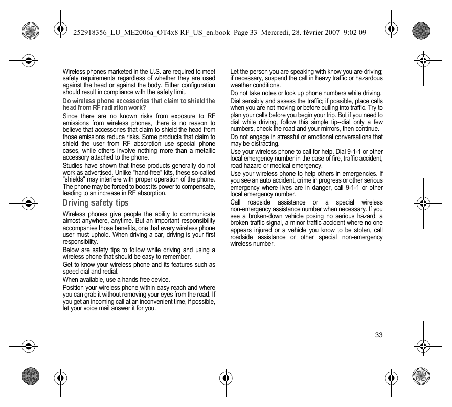 33Wireless phones marketed in the U.S. are required to meetsafety requirements regardless of whether they are usedagainst the head or against the body. Either configurationshould result in compliance with the safety limit.Since there are no known risks from exposure to RFemissions from wireless phones, there is no reason tobelieve that accessories that claim to shield the head fromthose emissions reduce risks. Some products that claim toshield the user from RF absorption use special phonecases, while others involve nothing more than a metallicaccessory attached to the phone.Studies have shown that these products generally do notwork as advertised. Unlike &quot;hand-free&quot; kits, these so-called&quot;shields&quot; may interfere with proper operation of the phone.The phone may be forced to boost its power to compensate,leading to an increase in RF absorption.Wireless phones give people the ability to communicatealmost anywhere, anytime. But an important responsibilityaccompanies those benefits, one that every wireless phoneuser must uphold. When driving a car, driving is your firstresponsibility.Below are safety tips to follow while driving and using awireless phone that should be easy to remember.Get to know your wireless phone and its features such asspeed dial and redial.When available, use a hands free device.Position your wireless phone within easy reach and whereyou can grab it without removing your eyes from the road. Ifyou get an incoming call at an inconvenient time, if possible,let your voice mail answer it for you.Let the person you are speaking with know you are driving;if necessary, suspend the call in heavy traffic or hazardousweather conditions.Do not take notes or look up phone numbers while driving.Dial sensibly and assess the traffic; if possible, place callswhen you are not moving or before pulling into traffic. Try toplan your calls before you begin your trip. But if you need todial while driving, follow this simple tip--dial only a fewnumbers, check the road and your mirrors, then continue.Do not engage in stressful or emotional conversations thatmay be distracting.Use your wireless phone to call for help. Dial 9-1-1 or otherlocal emergency number in the case of fire, traffic accident,road hazard or medical emergency.Use your wireless phone to help others in emergencies. Ifyou see an auto accident, crime in progress or other seriousemergency where lives are in danger, call 9-1-1 or otherlocal emergency number.Call roadside assistance or a special wirelessnon-emergency assistance number when necessary. If yousee a broken-down vehicle posing no serious hazard, abroken traffic signal, a minor traffic accident where no oneappears injured or a vehicle you know to be stolen, callroadside assistance or other special non-emergencywireless number.252918356_LU_ME2006a_OT4x8 RF_US_en.book  Page 33  Mercredi, 28. février 2007  9:02 09