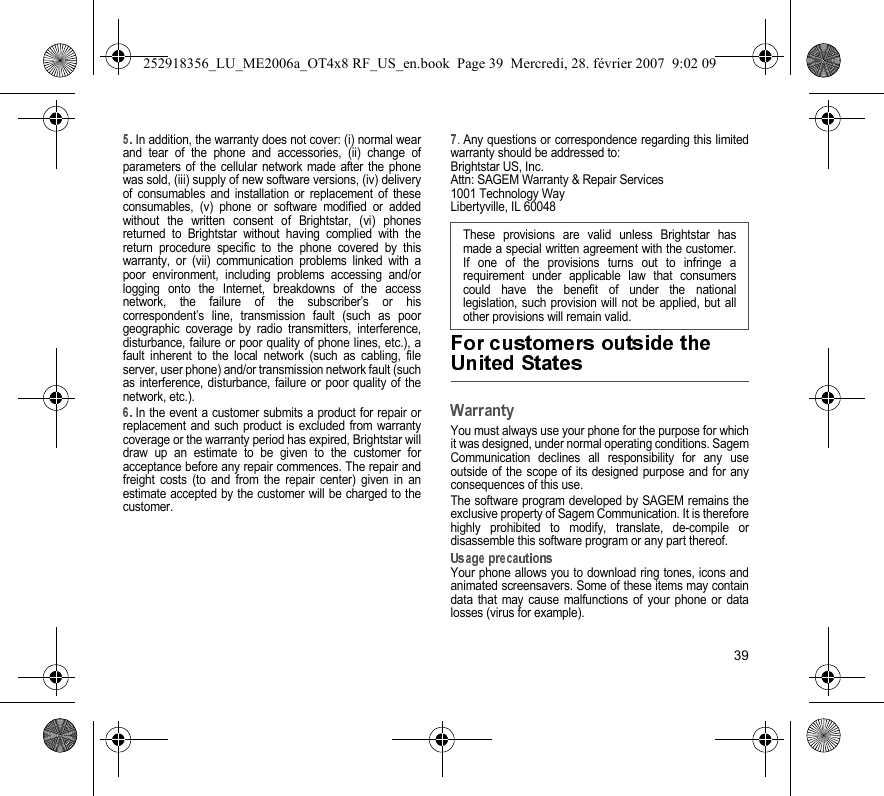 39In addition, the warranty does not cover: (i) normal wearand tear of the phone and accessories, (ii) change ofparameters of the cellular network made after the phonewas sold, (iii) supply of new software versions, (iv) deliveryof consumables and installation or replacement of theseconsumables, (v) phone or software modified or addedwithout the written consent of Brightstar, (vi) phonesreturned to Brightstar without having complied with thereturn procedure specific to the phone covered by thiswarranty, or (vii) communication problems linked with apoor environment, including problems accessing and/orlogging onto the Internet, breakdowns of the accessnetwork, the failure of the subscriber’s or hiscorrespondent’s line, transmission fault (such as poorgeographic coverage by radio transmitters, interference,disturbance, failure or poor quality of phone lines, etc.), afault inherent to the local network (such as cabling, fileserver, user phone) and/or transmission network fault (suchas interference, disturbance, failure or poor quality of thenetwork, etc.).In the event a customer submits a product for repair orreplacement and such product is excluded from warrantycoverage or the warranty period has expired, Brightstar willdraw up an estimate to be given to the customer foracceptance before any repair commences. The repair andfreight costs (to and from the repair center) given in anestimate accepted by the customer will be charged to thecustomer..Any questions or correspondence regarding this limitedwarranty should be addressed to:Brightstar US, Inc.Attn: SAGEM Warranty &amp; Repair Services1001 Technology WayLibertyville, IL 60048You must always use your phone for the purpose for whichit was designed, under normal operating conditions. SagemCommunication declines all responsibility for any useoutside of the scope of its designed purpose and for anyconsequences of this use.The software program developed by SAGEM remains theexclusive property of Sagem Communication. It is thereforehighly prohibited to modify, translate, de-compile ordisassemble this software program or any part thereof.Your phone allows you to download ring tones, icons andanimated screensavers. Some of these items may containdata that may cause malfunctions of your phone or datalosses (virus for example). These provisions are valid unless Brightstar hasmade a special written agreement with the customer.If one of the provisions turns out to infringe arequirement under applicable law that consumerscould have the benefit of under the nationallegislation, such provision will not be applied, but allother provisions will remain valid.  252918356_LU_ME2006a_OT4x8 RF_US_en.book  Page 39  Mercredi, 28. février 2007  9:02 09