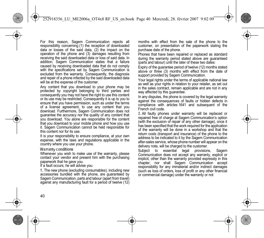 40For this reason, Sagem Communication rejects allresponsibility concerning (1) the reception of downloadeddata or losses of the said data, (2) the impact on theoperation of the phone and (3) damages resulting fromreceiving the said downloaded data or loss of said data. Inaddition, Sagem Communication states that a failurecaused by receiving downloaded data that do not complywith the specifications set by Sagem Communication isexcluded from the warranty. Consequently, the diagnosisand repair of a phone infected by the said downloaded datawill be at the expense of the customer.Any content that you download to your phone may beprotected by copyright belonging to third parties andconsequently you may not have the right to use this contentor its use may be restricted. Consequently it is up to you toensure that you have permission, such as under the termsof a license agreement, to use any content that youdownload. Furthermore, Sagem Communication does notguarantee the accuracy nor the quality of any content thatyou download. You alone are responsible for the contentthat you download to your mobile phone and how you useit. Sagem Communication cannot be held responsible forthis content nor for its use.It is your responsibility to ensure compliance, at your ownexpense, with the laws and regulations applicable in thecountry where you use your phone.Whenever you wish to make use of the warranty, pleasecontact your vendor and present him with the purchasingpaperwork that he gave you. If a fault occurs, he will advise you.The new phone (excluding consumables), including newaccessories bundled with the phone, are guaranteed bySagem Communication, parts and labour (apart from travel)against any manufacturing fault for a period of twelve (12)months with effect from the sale of the phone to thecustomer, on presentation of the paperwork stating thepurchase date of the phone.Phones that have been repaired or replaced as standardduring the warranty period stated above are guaranteed(parts and labour) until the later of these two dates:Expiry of the guarantee period of twelve (12) months statedabove or three (3) months with effect from the date ofsupport provided by Sagem Communication.Your legal rights under the terms of applicable national lawas well as your rights in relation to your retailer, as set outin the sales contract, remain applicable and are not in anyway affected by this guarantee.In any disputes, the phone is covered by the legal warrantyagainst the consequences of faults or hidden defects incompliance with articles 1641 and subsequent of theFrench civil code.All faulty phones under warranty will be replaced orrepaired free of charge at Sagem Communication’s option(with the exclusion of repair of any other damage), once ithas been specified that the work required for the applicationof the warranty will be done in a workshop and that thereturn costs (transport and insurance) of the phone to theaddress to be indicated to it by the Sagem Communicationafter-sales service, whose phone number will appear on thedelivery note, will be charged to the customer.Subject to essential legal provisions, SagemCommunication does not accept any warranty, explicit orimplicit, other than the warranty provided expressly in thischapter, nor shall Sagem Communication acceptresponsibility for any immaterial and/or indirect damages(such as loss of orders, loss of profit or any other financialor commercial damage) under the warranty or not252918356_LU_ME2006a_OT4x8 RF_US_en.book  Page 40  Mercredi, 28. février 2007  9:02 09