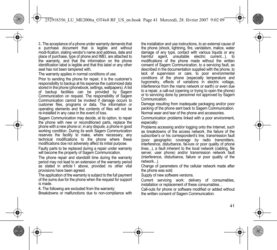 41The acceptance of a phone under warranty demands thata purchase document that is legible and withoutmodi-fication, stating vendor’s name and address, date andplace of purchase, type of phone and IMEI, are attached tothe warranty, and that the information on the phoneidentification label is legible and that this label or any otherseal has not been tampered with.The warranty applies in normal conditions of use.Prior to sending the phone for repair, it is the customer’sresponsibility to backup at his expense the customized datastored in the phone (phonebook, settings, wallpapers). A listof backup facilities can be provided by SagemCommunication on request. The responsibility of SagemCommunication cannot be invoked if damage occurs tocustomer files, programs or data. The information oroperating elements and the contents of files will not bere-installed in any case in the event of loss. Sagem Communication may decide, at its option, to repairthe phone with new or reconditioned parts, replace thephone with a new phone or, in any dispute, a phone in goodworking condition. During its work Sagem Communicationreserves the facility to make, where necessary, anytechnical modifications to the phone where thesemodifications doe not adversely affect its initial purpose. Faulty parts to be replaced during a repair under warrantywill become the property of Sagem Communication.The phone repair and standstill time during the warrantyperiod may not lead to an extension of the warranty periodas stated in article 1 above, provided no other vitalprovisions have been agreed.The application of the warranty is subject to the full paymentof the sums due for the phone when the request for supportis made.The following are excluded from the warranty:Breakdowns or malfunctions due to non-compliance withthe installation and use instructions, to an external cause ofthe phone (shock, lightning, fire, vandalism, malice, waterdamage of any type, contact with various liquids or anyharmful agent, unsuitable electric current...), tomodifications of the phone made without the writtenconsent of Sagem Communication, to a servicing fault, asdescribed in the documentation supplied with the phone, tolack of supervision or care, to poor environmentalconditions of the phone (especially temperature andhygrometry, effects of variations in electric voltage,interference from the mains network or earth) or even dueto a repair, a call-out (opening or trying to open the phone)or to servicing done by personnel not approved by SagemCommunication.Damage resulting from inadequate packaging and/or poorpacking of the phone sent back to Sagem Communication.Normal wear and tear of the phone and accessories. Communication problems linked with a poor environment,especially:Problems accessing and/or logging onto the Internet, suchas breakdowns of the access network, the failure of thesubscriber’s or his correspondent’s line, transmission fault(poor geographic coverage by radio transmitters,interference, disturbance, fai-lure or poor quality of phonelines...), a fault inherent to the local network (cabling, fileserver, user phone) and/or transmission network fault(interference, disturbance, failure or poor quality of thenetwork...).Change of parameters of the cellular network made afterthe phone was sold.Supply of new software versions.Current servicing work: delivery of consumables,installation or replacement of these consumables…Call-outs for phone or software modified or added withoutthe written consent of Sagem Communication. 252918356_LU_ME2006a_OT4x8 RF_US_en.book  Page 41  Mercredi, 28. février 2007  9:02 09