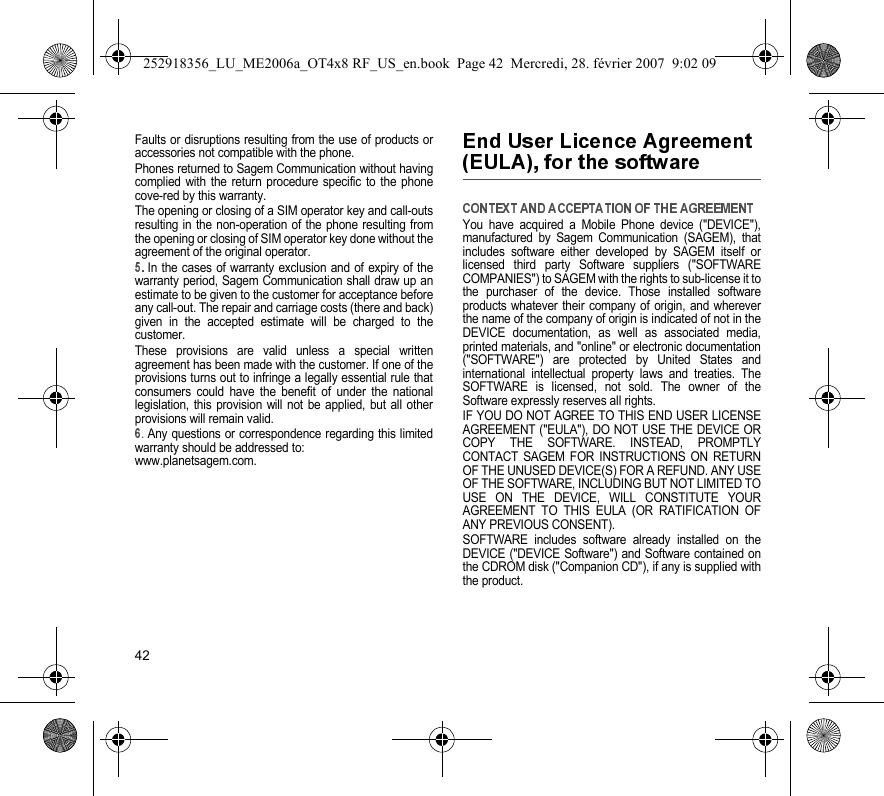 42Faults or disruptions resulting from the use of products oraccessories not compatible with the phone.Phones returned to Sagem Communication without havingcomplied with the return procedure specific to the phonecove-red by this warranty.The opening or closing of a SIM operator key and call-outsresulting in the non-operation of the phone resulting fromthe opening or closing of SIM operator key done without theagreement of the original operator.In the cases of warranty exclusion and of expiry of thewarranty period, Sagem Communication shall draw up anestimate to be given to the customer for acceptance beforeany call-out. The repair and carriage costs (there and back)given in the accepted estimate will be charged to thecustomer.These provisions are valid unless a special writtenagreement has been made with the customer. If one of theprovisions turns out to infringe a legally essential rule thatconsumers could have the benefit of under the nationallegislation, this provision will not be applied, but all otherprovisions will remain valid..Any questions or correspondence regarding this limitedwarranty should be addressed to:www.planetsagem.com.You have acquired a Mobile Phone device (&quot;DEVICE&quot;),manufactured by Sagem Communication (SAGEM), thatincludes software either developed by SAGEM itself orlicensed third party Software suppliers (&quot;SOFTWARECOMPANIES&quot;) to SAGEM with the rights to sub-license it tothe purchaser of the device. Those installed softwareproducts whatever their company of origin, and whereverthe name of the company of origin is indicated of not in theDEVICE documentation, as well as associated media,printed materials, and &quot;online&quot; or electronic documentation(&quot;SOFTWARE&quot;) are protected by United States andinternational intellectual property laws and treaties. TheSOFTWARE is licensed, not sold. The owner of theSoftware expressly reserves all rights.IF YOU DO NOT AGREE TO THIS END USER LICENSEAGREEMENT (&quot;EULA&quot;), DO NOT USE THE DEVICE ORCOPY THE SOFTWARE. INSTEAD, PROMPTLYCONTACT SAGEM FOR INSTRUCTIONS ON RETURNOF THE UNUSED DEVICE(S) FOR A REFUND. ANY USEOF THE SOFTWARE, INCLUDING BUT NOT LIMITED TOUSE ON THE DEVICE, WILL CONSTITUTE YOURAGREEMENT TO THIS EULA (OR RATIFICATION OFANY PREVIOUS CONSENT).SOFTWARE includes software already installed on theDEVICE (&quot;DEVICE Software&quot;) and Software contained onthe CDROM disk (&quot;Companion CD&quot;), if any is supplied withthe product.252918356_LU_ME2006a_OT4x8 RF_US_en.book  Page 42  Mercredi, 28. février 2007  9:02 09