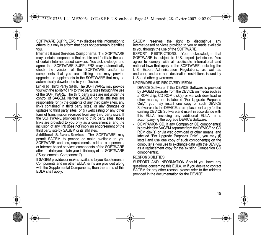 45SOFTWARE SUPPLIERS may disclose this information toothers, but only in a form that does not personally identifiesyou. The SOFTWAREmay contain components that enable and facilitate the useof certain Internet-based services. You acknowledge andagree that SOFTWARE SUPPLIERS may automaticallycheck the version of the SOFTWARE and/or itscomponents that you are utilising and may provideupgrades or supplements to the SOFTWARE that may beautomatically downloaded to your Device. The SOFTWARE may provideyou with the ability to link to third party sites through the useof the SOFTWARE. The third party sites are not under thecontrol of SAGEM. Neither SAGEM nor its affiliates areresponsible for (i) the contents of any third party sites, anylinks contained in third party sites, or any changes orupdates to third party sites, or (ii) webcasting or any otherform of transmission received from any third party sites. Ifthe SOFTWARE provides links to third party sites, thoselinks are provided to you only as a convenience, and theinclusion of any link does not imply an endorsement of thethird party site by SAGEM or its affiliates. The SOFTWARE maypermit SAGEM to provide or make available to youSOFTWARE updates, supplements, add-on components,or Internet-based services components of the SOFTWAREafter the date you obtain your initial copy of the SOFTWARE(&quot;Supplemental Components&quot;).If SAGEM provides or makes available to you SupplementalComponents and no other EULA terms are provided alongwith the Supplemental Components, then the terms of thisEULA shall apply.SAGEM reserves the right to discontinue anyInternet-based services provided to you or made availableto you through the use of the SOFTWARE. You acknowledge thatSOFTWARE is subject to U.S. export jurisdiction. Youagree to comply with all applicable international andnational laws that apply to the SOFTWARE, including theU.S. Export Administration Regulations, as well asend-user, end-use and destination restrictions issued byU.S. and other governments.-DEVICE Software. If the DEVICE Software is providedby SAGEM separate from the DEVICE on media such asa ROM chip, CD ROM disk(s) or via web download orother means, and is labeled &quot;For Upgrade PurposesOnly&quot;, you may install one copy of such DEVICESoftware onto the DEVICE as a replacement copy for theexisting DEVICE Software and use it in accordance withthis EULA, including any additional EULA termsaccompanying the upgrade DEVICE Software.-COMPANION CD. If any Companion CD component(s)is provided by SAGEM separate from the DEVICE on CDROM disk(s) or via web download or other means, andlabelled &quot;For Upgrade Purposes Only&quot; , you may (i)install and use one copy of such component(s) on thecomputer(s) you use to exchange data with the DEVICEas a replacement copy for the existing Companion CDcomponent(s).SUPPORT AND INFORMATION Should you have anyquestions concerning this EULA, or if you desire to contactSAGEM for any other reason, please refer to the addressprovided in the documentation for the DEVICE.252918356_LU_ME2006a_OT4x8 RF_US_en.book  Page 45  Mercredi, 28. février 2007  9:02 09
