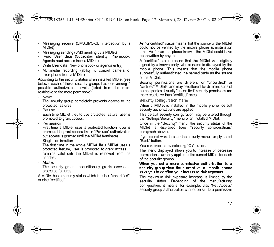 47-Messaging receive (SMS,SMS-CB interception by aMIDlet)-Messaging sending (SMS sending by a MIDlet)-Read User data (Subscriber identity, Phonebook,Agenda read access from a MIDlet)-Write User data (New phonebook or agenda entry)-Multimedia recording (ability to control camera ormicrophone from a MIDlet)According to the security status of an installed MIDlet (seebelow), each of these security groups has one among 5possible authorizations levels (listed from the morerestrictive to the more permissive):-NeverThe security group completely prevents access to theprotected features.-Per useEach time MIDlet tries to use protected feature, user isprompted to grant access.-Per sessionFirst time a MIDlet uses a protected function, user isprompted to grant access like in &quot;Per use&quot; authorizationbut access is granted until the MIDlet terminates.-Single confirmationThe first time in the whole MIDlet life a MIDlet uses aprotected feature, user is prompted to grant access. Itremains valid until the MIDlet is removed from thehandset.-AlwaysThe security group unconditionally grants access toprotected features.A MIDlet has a security status which is either &quot;uncertified&quot;,or else &quot;certified&quot;.An &quot;uncertified&quot; status means that the source of the MIDletcould not be verified by the mobile phone at installationtime. As far as the phone knows, the MIDlet could havebeen written by anyone.A &quot;certified&quot; status means that the MIDlet was digitallysigned by a known party, whose name is displayed by themobile phone. This means that the mobile phonesuccessfully authenticated the named party as the sourceof the MIDlet.Security permissions are different for &quot;uncertified&quot; or&quot;certified&quot; MIDlets, and may be different for different sorts ofnamed parties. Usually &quot;uncertified&quot; security permisions aremore restrictive than &quot;certified&quot; ones.When a MIDlet is installed in the mobile phone, defaultsecurity authorizations are applied.This default security configuration may be altered throughthe &quot;Settings/Security&quot; menu of an installed MIDlet.Once in the &quot;Security&quot; menu, the security status of theMIDlet is displayed (see &quot;Security considerations&quot;paragraph above).If you do not want to enter the security menu, simply select&quot;Back&quot; button.You can proceed by selecting &quot;Ok&quot; button.The menu displayed allows you to increase or decreasepermissions currently applied to the current MIDlet for eachof the security groups.The maximum risk exposure increase is limited by thesecurity status. Depending of the manufacturingconfiguration, it means, for example, that &quot;Net Access&quot;security group authorization cannot be set to a permissive252918356_LU_ME2006a_OT4x8 RF_US_en.book  Page 47  Mercredi, 28. février 2007  9:02 09