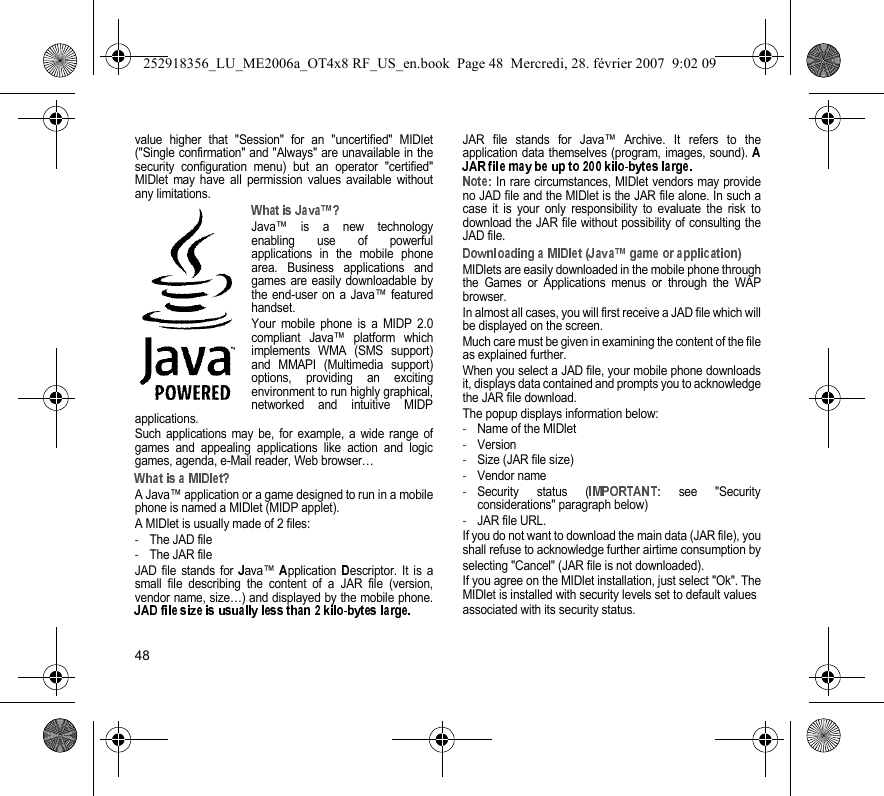 48value higher that &quot;Session&quot; for an &quot;uncertified&quot; MIDlet(&quot;Single confirmation&quot; and &quot;Always&quot; are unavailable in thesecurity configuration menu) but an operator &quot;certified&quot;MIDlet may have all permission values available withoutany limitations.Java™ is a new technologyenabling use of powerfulapplications in the mobile phonearea. Business applications andgames are easily downloadable bythe end-user on a Java™ featuredhandset.Your mobile phone is a MIDP 2.0compliant Java™ platform whichimplements WMA (SMS support)and MMAPI (Multimedia support)options, providing an excitingenvironment to run highly graphical,networked and intuitive MIDPapplications.Such applications may be, for example, a wide range ofgames and appealing applications like action and logicgames, agenda, e-Mail reader, Web browser…A Java™ application or a game designed to run in a mobilephone is named a MIDlet (MIDP applet).A MIDlet is usually made of 2 files:-The JAD file-The JAR fileJAD file stands for  ava™  pplication  escriptor. It is asmall file describing the content of a JAR file (version,vendor name, size…) and displayed by the mobile phone.JAR file stands for Java™ Archive. It refers to theapplication data themselves (program, images, sound).  In rare circumstances, MIDlet vendors may provideno JAD file and the MIDlet is the JAR file alone. In such acase it is your only responsibility to evaluate the risk todownload the JAR file without possibility of consulting theJAD file.MIDlets are easily downloaded in the mobile phone throughthe Games or Applications menus or through the WAPbrowser.In almost all cases, you will first receive a JAD file which willbe displayed on the screen.Much care must be given in examining the content of the fileas explained further.When you select a JAD file, your mobile phone downloadsit, displays data contained and prompts you to acknowledgethe JAR file download.The popup displays information below:-Name of the MIDlet-Version-Size (JAR file size)-Vendor name-Security status (  see &quot;Securityconsiderations&quot; paragraph below)-JAR file URL.If you do not want to download the main data (JAR file), youshall refuse to acknowledge further airtime consumption byselecting &quot;Cancel&quot; (JAR file is not downloaded).If you agree on the MIDlet installation, just select &quot;Ok&quot;. TheMIDlet is installed with security levels set to default valuesassociated with its security status.252918356_LU_ME2006a_OT4x8 RF_US_en.book  Page 48  Mercredi, 28. février 2007  9:02 09