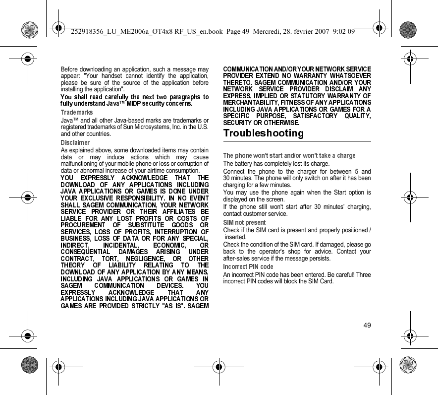 49Before downloading an application, such a message mayappear: &quot;Your handset cannot identify the application,please be sure of the source of the application beforeinstalling the application&quot;.Java™ and all other Java-based marks are trademarks orregistered trademarks of Sun Microsystems, Inc. in the U.S.and other countries.As explained above, some downloaded items may containdata or may induce actions which may causemalfunctioning of your mobile phone or loss or corruption ofdata or abnormal increase of your airtime consumption.The battery has completely lost its charge.Connect the phone to the charger for between 5 and30 minutes. The phone will only switch on after it has beencharging for a few minutes.You may use the phone again when the Start option isdisplayed on the screen.If the phone still won&apos;t start after 30 minutes’ charging,contact customer service.Check if the SIM card is present and properly positioned /inserted.Check the condition of the SIM card. If damaged, please goback to the operator&apos;s shop for advice. Contact yourafter-sales service if the message persists.An incorrect PIN code has been entered. Be careful! Threeincorrect PIN codes will block the SIM Card.252918356_LU_ME2006a_OT4x8 RF_US_en.book  Page 49  Mercredi, 28. février 2007  9:02 09
