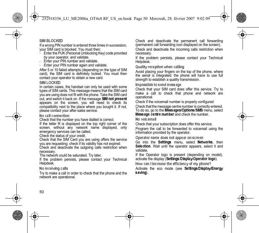 50If a wrong PIN number is entered three times in succession,your SIM card is blocked. You must then:-Enter the PUK (Personal Unblocking Key) code providedby your operator, and validate.-Enter your PIN number and validate.-Enter your PIN number again and validate.After 5 or 10 failed attempts (depending on the type of SIMcard), the SIM card is definitely locked. You must thencontact your operator to obtain a new card.In certain cases, the handset can only be used with sometypes of SIM cards. This message means that the SIM cardyou are using does not fit with the phone. Take the SIM cardout, and switch it back on. If the message appears on the screen, you will need to check itscompatibility next to the place where you bought it. If not,please contact your after-sales service.Check that the number you have dialled is correct.If the letter R is displayed on the top right corner of thescreen, without any network name displayed, onlyemergency services can be called.Check the status of your credit.Check that the SIM Card you are using offers the serviceyou are requesting; check if its validity has not expired.Check and deactivate the outgoing calls restriction whennecessary.The network could be saturated. Try later.If the problem persists, please contact your TechnicalHelpdesk.Try to make a call in order to check that the phone and thenetwork are operational. Check and deactivate the permanent call forwarding(permanent call forwarding icon displayed on the screen). Check and deactivate the incoming calls restriction whennecessary.If the problem persists, please contact your TechnicalHelpdesk.Avoid placing your fingers on the top of the phone, wherethe aerial is integrated: the phone will have to use fullstrength to establish a quality transmission.Check that your SIM card does offer this service. Try tomake a call to check that phone and network areoperational.Check if the voicemail number is properly configuredCheck that the message centre number is correctly entered.To do so, go to the   menu, select and check the number.Check that your subscription does offer this service.Program the call to be forwarded to voicemail using theinformation provided by the operator.Go into the   menu, select  , then. Wait until the operator appears, select it andvalidate.If the Operator logo is present (depending on model),activate the display ( / / ).Activate the eco mode (see  / /).252918356_LU_ME2006a_OT4x8 RF_US_en.book  Page 50  Mercredi, 28. février 2007  9:02 09