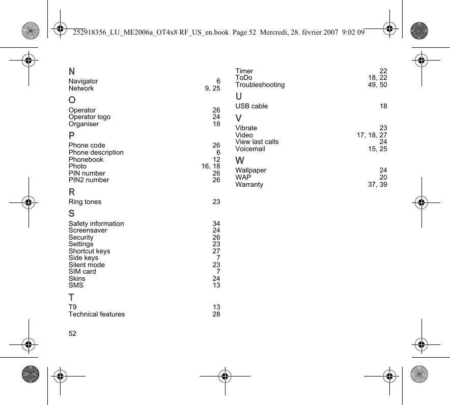 52Navigator 6Network 9, 25Operator 26Operator logo  24Organiser 18Phone code  26Phone description  6Phonebook 12Photo 16, 18PIN number  26PIN2 number  26Ring tones  23Safety information  34Screensaver 24Security 26Settings 23Shortcut keys  27Side keys  7Silent mode  23SIM card  7Skins 24SMS 13T9 13Technical features  28Timer 22ToDo 18, 22Troubleshooting 49, 50USB cable  18Vibrate 23Video 17, 18, 27View last calls  24Voicemail 15, 25Wallpaper 24WAP 20Warranty 37, 39252918356_LU_ME2006a_OT4x8 RF_US_en.book  Page 52  Mercredi, 28. février 2007  9:02 09
