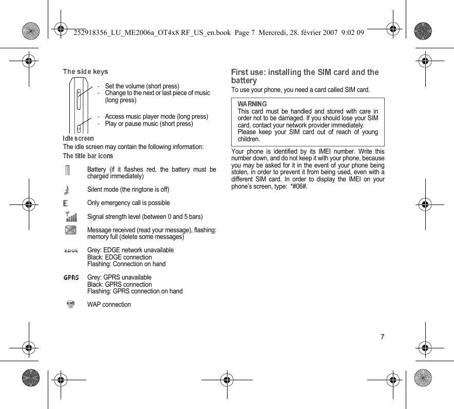 7The idle screen may contain the following information:Battery (if it flashes red, the battery must becharged immediately)Silent mode (the ringtone is off)  Only emergency call is possibleSignal strength level (between 0 and 5 bars)  Message received (read your message), flashing:memory full (delete some messages)  Grey: EDGE network unavailableBlack: EDGE connectionFlashing: Connection on hand  Grey: GPRS unavailableBlack: GPRS connectionFlashing: GPRS connection on hand WAP connectionTo use your phone, you need a card called SIM card.Your phone is identified by its IMEI number. Write thisnumber down, and do not keep it with your phone, becauseyou may be asked for it in the event of your phone beingstolen, in order to prevent it from being used, even with adifferent SIM card. In order to display the IMEI on yourphone’s screen, type:  *#06#.-Set the volume (short press)-Change to the next or last piece of music(long press)-Access music player mode (long press)-Play or pause music (short press)This card must be handled and stored with care inorder not to be damaged. If you should lose your SIMcard, contact your network provider immediately.Please keep your SIM card out of reach of youngchildren.252918356_LU_ME2006a_OT4x8 RF_US_en.book  Page 7  Mercredi, 28. février 2007  9:02 09