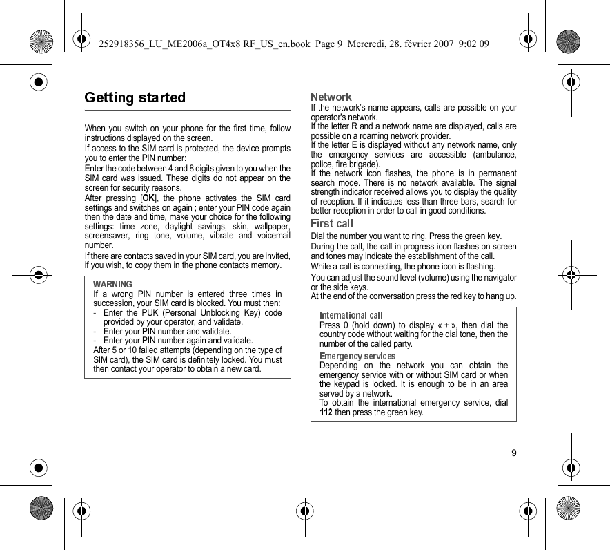 9When you switch on your phone for the first time, followinstructions displayed on the screen.If access to the SIM card is protected, the device promptsyou to enter the PIN number:Enter the code between 4 and 8 digits given to you when theSIM card was issued. These digits do not appear on thescreen for security reasons. After pressing [ ], the phone activates the SIM cardsettings and switches on again ; enter your PIN code againthen the date and time, make your choice for the followingsettings: time zone, daylight savings, skin, wallpaper,screensaver, ring tone, volume, vibrate and voicemailnumber.If there are contacts saved in your SIM card, you are invited,if you wish, to copy them in the phone contacts memory.If the network’s name appears, calls are possible on youroperator&apos;s network.If the letter R and a network name are displayed, calls arepossible on a roaming network provider. If the letter E is displayed without any network name, onlythe emergency services are accessible (ambulance,police, fire brigade).If the network icon flashes, the phone is in permanentsearch mode. There is no network available. The signalstrength indicator received allows you to display the qualityof reception. If it indicates less than three bars, search forbetter reception in order to call in good conditions.Dial the number you want to ring. Press the green key. During the call, the call in progress icon flashes on screenand tones may indicate the establishment of the call.While a call is connecting, the phone icon is flashing.You can adjust the sound level (volume) using the navigatoror the side keys.At the end of the conversation press the red key to hang up.If a wrong PIN number is entered three times insuccession, your SIM card is blocked. You must then:-Enter the PUK (Personal Unblocking Key) codeprovided by your operator, and validate.-Enter your PIN number and validate.-Enter your PIN number again and validate.After 5 or 10 failed attempts (depending on the type ofSIM card), the SIM card is definitely locked. You mustthen contact your operator to obtain a new card.Press 0 (hold down) to display « + », then dial thecountry code without waiting for the dial tone, then thenumber of the called party.Depending on the network you can obtain theemergency service with or without SIM card or whenthe keypad is locked. It is enough to be in an areaserved by a network.To obtain the international emergency service, dial then press the green key.252918356_LU_ME2006a_OT4x8 RF_US_en.book  Page 9  Mercredi, 28. février 2007  9:02 09