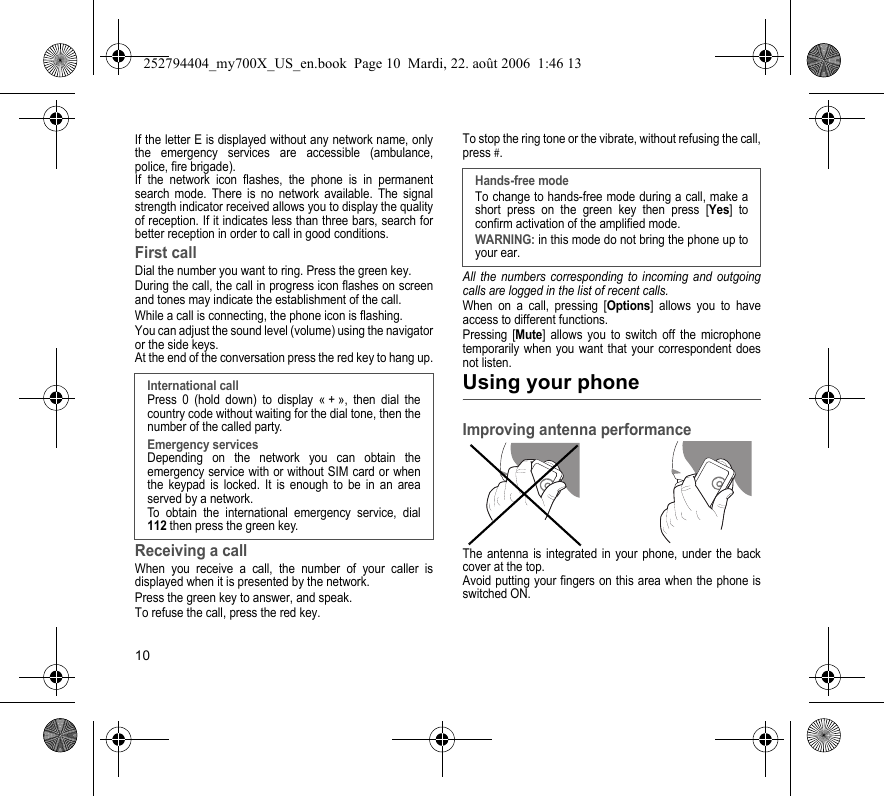 10If the letter E is displayed without any network name, only the emergency services are accessible (ambulance, police, fire brigade).If the network icon flashes, the phone is in permanent search mode. There is no network available. The signal strength indicator received allows you to display the quality of reception. If it indicates less than three bars, search for better reception in order to call in good conditions.First callDial the number you want to ring. Press the green key. During the call, the call in progress icon flashes on screen and tones may indicate the establishment of the call.While a call is connecting, the phone icon is flashing.You can adjust the sound level (volume) using the navigator or the side keys.At the end of the conversation press the red key to hang up.Receiving a callWhen you receive a call, the number of your caller is displayed when it is presented by the network.Press the green key to answer, and speak.To refuse the call, press the red key.To stop the ring tone or the vibrate, without refusing the call, press #. All the numbers corresponding to incoming and outgoing calls are logged in the list of recent calls.When on a call, pressing [Options] allows you to have access to different functions.Pressing [Mute] allows you to switch off the microphone temporarily when you want that your correspondent does not listen.Using your phoneImproving antenna performanceThe antenna is integrated in your phone, under the back cover at the top.Avoid putting your fingers on this area when the phone is switched ON.International callPress 0 (hold down) to display « + », then dial the country code without waiting for the dial tone, then the number of the called party.Emergency servicesDepending on the network you can obtain the emergency service with or without SIM card or when the keypad is locked. It is enough to be in an area served by a network.To obtain the international emergency service, dial 112 then press the green key.Hands-free modeTo change to hands-free mode during a call, make a short press on the green key then press [Yes] to confirm activation of the amplified mode.WARNING: in this mode do not bring the phone up to your ear.252794404_my700X_US_en.book  Page 10  Mardi, 22. août 2006  1:46 13