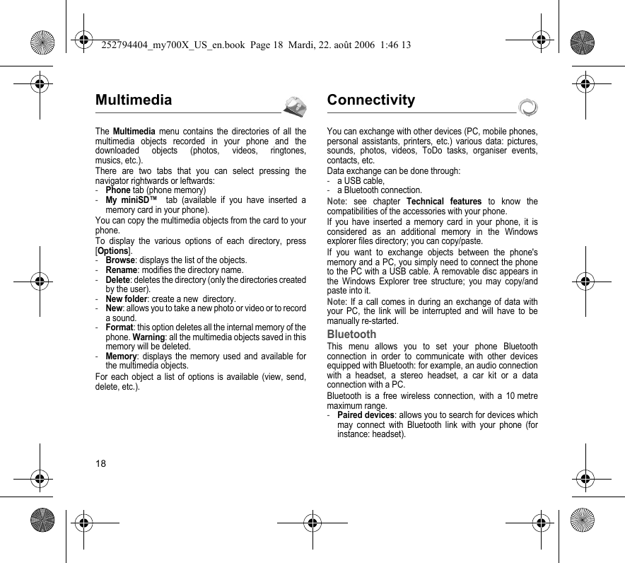 18MultimediaThe Multimedia menu contains the directories of all the multimedia objects recorded in your phone and the downloaded objects (photos, videos, ringtones, musics, etc.). There are two tabs that you can select pressing the navigator rightwards or leftwards:-Phone tab (phone memory)-My miniSD™  tab (available if you have inserted a memory card in your phone).You can copy the multimedia objects from the card to your phone. To display the various options of each directory, press [Options].-Browse: displays the list of the objects.-Rename: modifies the directory name.-Delete: deletes the directory (only the directories created by the user).-New folder: create a new  directory.-New: allows you to take a new photo or video or to record a sound.-Format: this option deletes all the internal memory of the phone. Warning: all the multimedia objects saved in this memory will be deleted.-Memory: displays the memory used and available for the multimedia objects.For each object a list of options is available (view, send, delete, etc.).ConnectivityYou can exchange with other devices (PC, mobile phones, personal assistants, printers, etc.) various data: pictures, sounds, photos, videos, ToDo tasks, organiser events, contacts, etc.Data exchange can be done through:-a USB cable,-a Bluetooth connection.Note: see chapter Technical features to know the compatibilities of the accessories with your phone.If you have inserted a memory card in your phone, it is considered as an additional memory in the Windows explorer files directory; you can copy/paste.If you want to exchange objects between the phone&apos;s memory and a PC, you simply need to connect the phone to the PC with a USB cable. A removable disc appears in the Windows Explorer tree structure; you may copy/and paste into it.Note: If a call comes in during an exchange of data with your PC, the link will be interrupted and will have to be manually re-started.BluetoothThis menu allows you to set your phone Bluetooth connection in order to communicate with other devices equipped with Bluetooth: for example, an audio connection with a headset, a stereo headset, a car kit or a data connection with a PC.Bluetooth is a free wireless connection, with a 10 metre maximum range.-Paired devices: allows you to search for devices which may connect with Bluetooth link with your phone (for instance: headset).252794404_my700X_US_en.book  Page 18  Mardi, 22. août 2006  1:46 13