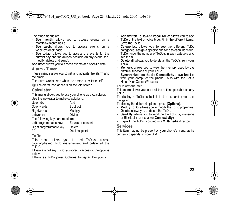 23The other menus are:-See month: allows you to access events on a month-by-month basis.-See week: allows you to access events on a week-by-week basis.-See today: allows you to access the events for the current day and the actions possible on any event (see, modify, delete and send).See date: allows you to access events at a specific date.Alarm - TimerThese menus allow you to set and activate the alarm and the timer.The alarm works even when the phone is switched off. The alarm icon appears on the idle screen.CalculatorThis menu allows you to use your phone as a calculator.Use the navigator to make calculations:Upwards: AddDownwards: SubtractRightwards: MultiplyLefwards: DivideThe following keys are used for:Left programmable key: Equals or convert Right programmable key: Delete* #: Decimal point.ToDoThis menu allows you to add ToDo’s, access category-based Todo management and delete all the ToDo’s.If there are not any ToDo, you directly access to the options below.If there is a ToDo, press [Options] to display the options.-Add written ToDo/Add vocal ToDo: allows you to add ToDo of the text or voice type. Fill in the different items. Save the ToDo.-Categories: allows you to see the different ToDo categories, assign a specific ring tone to each individual ToDo, know the number of ToDo’s in each category and see them.-Delete all: allows you to delete all the ToDo’s from your ToDo.-Memory: allows you to view the memory used by the different functions of your ToDo.-Synchronize: see chapter Connectivity to synchronize from your computer the phone ToDo with the Lotus Notes™ or Outlook™ bases.ToDo actions menuThis menu allows you to do all the actions possible on any ToDo.To display a ToDo, select it in the list and press the navigator.To display the different options, press [Options].-Modify ToDo: allows you to modify the ToDo properties.-Delete: allows you to delete the ToDo.-Send By: allows you to send the the ToDo by message or Bluetooth (see chapter Connectivity).-Export: the ToDo is copied in a Multimedia directory.ServicesThis item may not be present on your phone’s menu, as its contents depends on your SIM.252794404_my700X_US_en.book  Page 23  Mardi, 22. août 2006  1:46 13