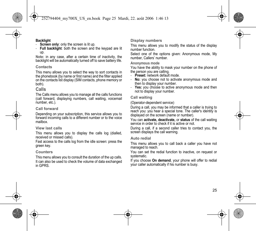25Backlight-Screen only: only the screen is lit up.-Full backlight: both the screen and the keypad are lit up.Note: in any case, after a certain time of inactivity, the backlight will be automatically turned off to save battery life.ContactsThis menu allows you to select the way to sort contacts in the phonebook (by name or first name) and the filter applied on the contacts list display (SIM contacts, phone memory or both).CallsThe Calls menu allows you to manage all the calls functions (call forward, displaying numbers, call waiting, voicemail number, etc.).Call forwardDepending on your subscription, this service allows you to forward incoming calls to a different number or to the voice mailbox.View last callsThis menu allows you to display the calls log (dialled, received or missed calls).Fast access to the calls log from the idle screen: press the green key.CountersThis menu allows you to consult the duration of the up calls.It can also be used to check the volume of data exchanged in GPRS.Display numbersThis menu allows you to modify the status of the display number function.Select one of the options given: Anonymous mode, My number, Callers’ number.Anonymous modeYou have the ability to mask your number on the phone of the person you are calling.-Preset: network default mode.-No: you choose not to activate anonymous mode and then to display your number.-Yes: you choose to active anonymous mode and then not to display your number.Call waiting(Operator-dependent service) During a call, you may be informed that a caller is trying to reach you: you hear a special tone. The caller&apos;s identity is displayed on the screen (name or number).You can activate, deactivate, or status of the call waiting service in order to check if it is active or not. During a call, if a second caller tries to contact you, the screen displays the call warning. Auto redial This menu allows you to call back a caller you have not managed to reach.You can set the redial function to inactive, on request or systematic.If you choose On demand, your phone will offer to redial your caller automatically if his number is busy.252794404_my700X_US_en.book  Page 25  Mardi, 22. août 2006  1:46 13