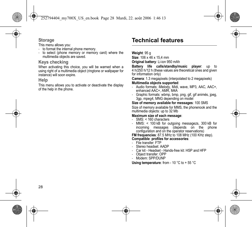 28StorageThis menu allows you:-to format the internal phone memory.-to select (phone memory or memory card) where the multimedia objects are saved.Keys checkingWhen activating this choice, you will be warned when a using right of a multimedia object (ringtone or wallpaper for instance) will soon expire.HelpThis menu allows you to activate or deactivate the display of the help in the phone.Technical featuresWeight: 95 gSize: 106 x 46 x 15,4 mmOriginal battery: Li-ion 950 mAhBattery life calls/standby/music player: up to 4 h/250 h/12 h (these values are theoretical ones and given for information only)Camera: 1.3 megapixels (interpolated to 2 megapixels)Multimedia objects supported:-Audio formats: iMelody, Midi, wave, MP3, AAC, AAC+, enhanced AAC+, AMR, M4A-Graphic formats: wbmp, bmp, png, gif, gif animés, jpeg, 3gp, mpeg4, MNG depending on modelSize of memory available for messages: 100 SMSSize of memory available for MMS, the phonenook and the multimedia objects: up to 32 MbMaximum size of each message:-SMS: &lt; 160 characters-MMS: &lt; 100 kB for outgoing messagezs, 300 kB for incoming messages (depends on the phone configuration and on the operator reservations)FM frequencies: 87.5 MHz to 108 MHz (100 KHz step).Compatible  profiles for accessories:-File transfer: FTP-Stereo headset: AADP-Car kit - Headset - Hands-free kit: HSP and HFP-Object transfer: OPP-Modem: SPP/DUNPUsing temperature: from - 10 °C to + 55 °C252794404_my700X_US_en.book  Page 28  Mardi, 22. août 2006  1:46 13