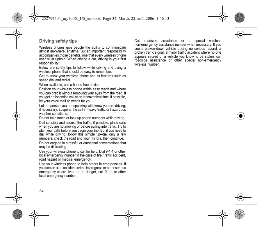 34Driving safety tipsWireless phones give people the ability to communicate almost anywhere, anytime. But an important responsibility accompanies those benefits, one that every wireless phone user must uphold. When driving a car, driving is your first responsibility.Below are safety tips to follow while driving and using a wireless phone that should be easy to remember.Get to know your wireless phone and its features such as speed dial and redial.When available, use a hands free device.Position your wireless phone within easy reach and where you can grab it without removing your eyes from the road. If you get an incoming call at an inconvenient time, if possible, let your voice mail answer it for you.Let the person you are speaking with know you are driving; if necessary, suspend the call in heavy traffic or hazardous weather conditions.Do not take notes or look up phone numbers while driving.Dial sensibly and assess the traffic; if possible, place calls when you are not moving or before pulling into traffic. Try to plan your calls before you begin your trip. But if you need to dial while driving, follow this simple tip--dial only a few numbers, check the road and your mirrors, then continue.Do not engage in stressful or emotional conversations that may be distracting.Use your wireless phone to call for help. Dial 9-1-1 or other local emergency number in the case of fire, traffic accident, road hazard or medical emergency.Use your wireless phone to help others in emergencies. If you see an auto accident, crime in progress or other serious emergency where lives are in danger, call 9-1-1 or other local emergency number.Call roadside assistance or a special wireless non-emergency assistance number when necessary. If you see a broken-down vehicle posing no serious hazard, a broken traffic signal, a minor traffic accident where no one appears injured or a vehicle you know to be stolen, call roadside assistance or other special non-emergency wireless number.252794404_my700X_US_en.book  Page 34  Mardi, 22. août 2006  1:46 13