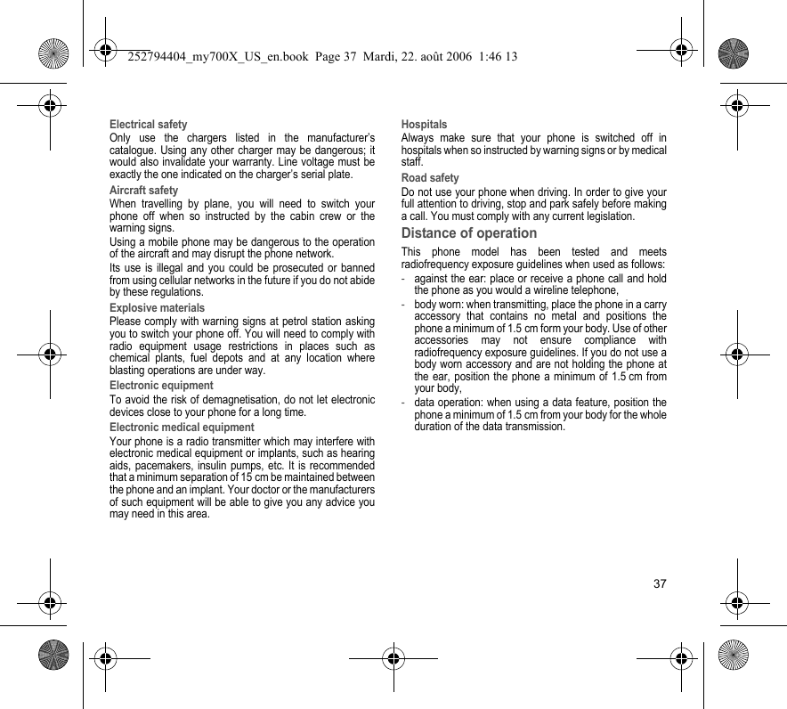 37Electrical safetyOnly use the chargers listed in the manufacturer’s catalogue. Using any other charger may be dangerous; it would also invalidate your warranty. Line voltage must be exactly the one indicated on the charger’s serial plate. Aircraft safetyWhen travelling by plane, you will need to switch your phone off when so instructed by the cabin crew or the warning signs.Using a mobile phone may be dangerous to the operation of the aircraft and may disrupt the phone network.Its use is illegal and you could be prosecuted or banned from using cellular networks in the future if you do not abide by these regulations.Explosive materialsPlease comply with warning signs at petrol station asking you to switch your phone off. You will need to comply with radio equipment usage restrictions in places such as chemical plants, fuel depots and at any location where blasting operations are under way.Electronic equipmentTo avoid the risk of demagnetisation, do not let electronic devices close to your phone for a long time.Electronic medical equipmentYour phone is a radio transmitter which may interfere with electronic medical equipment or implants, such as hearing aids, pacemakers, insulin pumps, etc. It is recommended that a minimum separation of 15 cm be maintained between the phone and an implant. Your doctor or the manufacturers of such equipment will be able to give you any advice you may need in this area. HospitalsAlways make sure that your phone is switched off in hospitals when so instructed by warning signs or by medical staff. Road safetyDo not use your phone when driving. In order to give your full attention to driving, stop and park safely before making a call. You must comply with any current legislation.Distance of operationThis phone model has been tested and meets radiofrequency exposure guidelines when used as follows:-against the ear: place or receive a phone call and hold the phone as you would a wireline telephone,-body worn: when transmitting, place the phone in a carry accessory that contains no metal and positions the phone a minimum of 1.5 cm form your body. Use of other accessories may not ensure compliance with radiofrequency exposure guidelines. If you do not use a body worn accessory and are not holding the phone at the ear, position the phone a minimum of 1.5 cm from your body,-data operation: when using a data feature, position the phone a minimum of 1.5 cm from your body for the whole duration of the data transmission.252794404_my700X_US_en.book  Page 37  Mardi, 22. août 2006  1:46 13