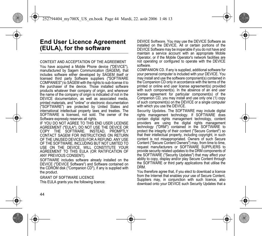 44End User Licence Agreement (EULA), for the softwareCONTEXT AND ACCEPTATION OF THE AGREEMENTYou have acquired a Mobile Phone device (&quot;DEVICE&quot;), manufactured by Sagem Communication (SAGEM), that includes software either developed by SAGEM itself or licensed third party Software suppliers (&quot;SOFTWARE COMPANIES&quot;) to SAGEM with the rights to sub-license it to the purchaser of the device. Those installed software products whatever their company of origin, and wherever the name of the company of origin is indicated of not in the DEVICE documentation, as well as associated media, printed materials, and &quot;online&quot; or electronic documentation (&quot;SOFTWARE&quot;) are protected by United States and international intellectual property laws and treaties. The SOFTWARE is licensed, not sold. The owner of the Software expressly reserves all rights.IF YOU DO NOT AGREE TO THIS END USER LICENSE AGREEMENT (&quot;EULA&quot;), DO NOT USE THE DEVICE OR COPY THE SOFTWARE. INSTEAD, PROMPTLY CONTACT SAGEM FOR INSTRUCTIONS ON RETURN OF THE UNUSED DEVICE(S) FOR A REFUND. ANY USE OF THE SOFTWARE, INCLUDING BUT NOT LIMITED TO USE ON THE DEVICE, WILL CONSTITUTE YOUR AGREEMENT TO THIS EULA (OR RATIFICATION OF ANY PREVIOUS CONSENT).SOFTWARE includes software already installed on the DEVICE (&quot;DEVICE Software&quot;) and Software contained on the CDROM disk (&quot;Companion CD&quot;), if any is supplied with the product.GRANT OF SOFTWARE LICENCEThis EULA grants you the following licence:DEVICE Software. You may use the DEVICE Software as installed on the DEVICE. All or certain portions of the DEVICE Software may be inoperable if you do not have and maintain a service account with an appropriate Mobile Operator, or if the Mobile Operator&apos;s network facilities are not operating or configured to operate with the DEVICE software.COMPANION CD. If any is supplied, additional software for your personal computer is included with your DEVICE. You may install and use the software component(s) contained in the Companion CD only in accordance with the terms of the printed or online end user license agreement(s) provided with such component(s). In the absence of an end user license agreement for particular component(s) of the Companion CD, you may install and use only one (1) copy of such component(s) on the DEVICE or a single computer with which you use the DEVICE.Security Updates. The SOFTWARE may include digital rights management technology. If SOFTWARE does contain digital rights management technology, content providers are using the digital rights management technology (&quot;DRM&quot;) contained in the SOFTWARE to protect the integrity of their content (&quot;Secure Content&quot;) so that their intellectual property, including copyright, in such content is not misappropriated. Owners of such Secure Content (&quot;Secure Content Owners&quot;) may, from time to time, request manufacturers or SOFTWARE SUPPLIERS to provide security related updates to the DRM components of the SOFTWARE (&quot;Security Updates&quot;) that may affect your ability to copy, display and/or play Secure Content through the SOFTWARE or third party applications that utilise the DRM.You therefore agree that, if you elect to download a licence from the Internet that enables your use of Secure Content, Suppliers may, in conjunction with such licence, also download onto your DEVICE such Security Updates that a 252794404_my700X_US_en.book  Page 44  Mardi, 22. août 2006  1:46 13